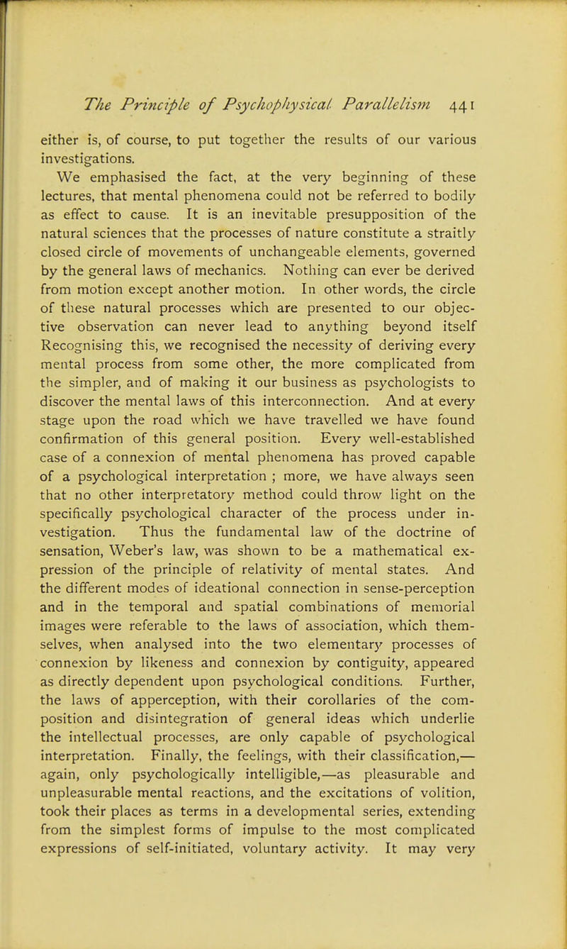 either is, of course, to put together the results of our various investigations. We emphasised the fact, at the very beginning of these lectures, that mental phenomena could not be referred to bodily as effect to cause. It is an inevitable presupposition of the natural sciences that the processes of nature constitute a straitly closed circle of movements of unchangeable elements, governed by the general laws of mechanics. Nothing can ever be derived from motion except another motion. In other words, the circle of these natural processes which are presented to our objec- tive observation can never lead to anything beyond itself Recognising this, we recognised the necessity of deriving every mental process from some other, the more complicated from the simpler, and of making it our business as psychologists to discover the mental laws of this interconnection. And at every stage upon the road which we have travelled we have found confirmation of this general position. Every well-established case of a connexion of mental phenomena has proved capable of a psychological interpretation ; more, we have always seen that no other interpretatory method could throw light on the specifically psychological character of the process under in- vestigation. Thus the fundamental law of the doctrine of sensation, Weber's law, was shown to be a mathematical ex- pression of the principle of relativity of mental states. And the different modes of ideational connection in sense-perception and in the temporal and spatial combinations of memorial images were referable to the laws of association, which them- selves, when analysed into the two elementary processes of connexion by likeness and connexion by contiguity, appeared as directly dependent upon psychological conditions. Further, the laws of apperception, with their corollaries of the com- position and disintegration of general ideas which underlie the intellectual processes, are only capable of psychological interpretation. Finally, the feelings, with their classification,— again, only psychologically intelligible,—as pleasurable and unpleasurable mental reactions, and the excitations of volition, took their places as terms in a developmental series, extending from the simplest forms of impulse to the most complicated expressions of self-initiated, voluntary activity. It may very