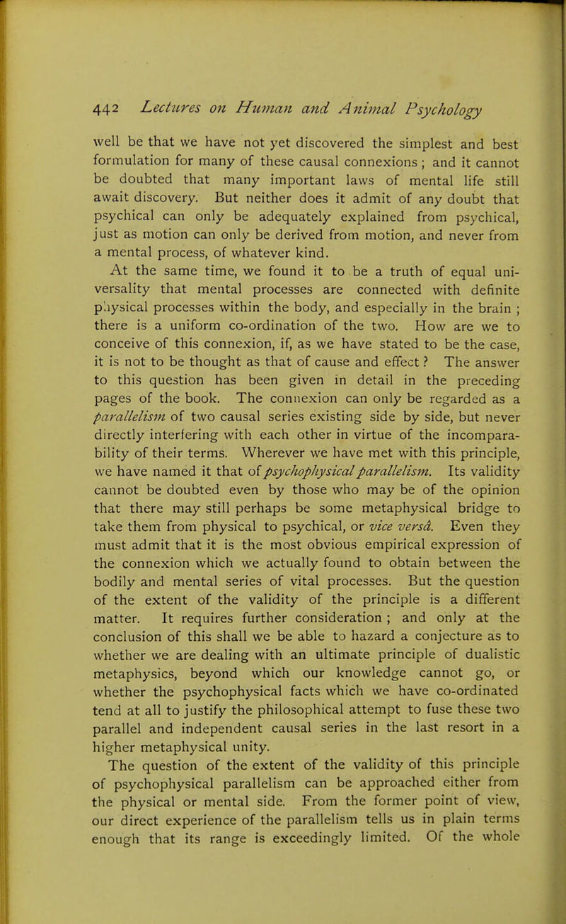 well be that we have not yet discovered the simplest and best formulation for many of these causal connexions; and it cannot be doubted that many important laws of mental life still await discovery. But neither does it admit of any doubt that psychical can only be adequately explained from psychical, just as motion can only be derived from motion, and never from a mental process, of whatever kind. At the same time, we found it to . be a truth of equal uni- versality that mental processes are connected with definite physical processes within the body, and especially in the brain ; there is a uniform co-ordination of the two. How are we to conceive of this connexion, if, as we have stated to be the case, it is not to be thought as that of cause and effectThe answer to this question has been given in detail in the preceding pages of the book. The connexion can only be regarded as a parallelism of two causal series existing side by side, but never directly interfering with each other in virtue of the incompara- bility of their terms. Wherever we have met with this principle, we have named it that of psychophysical parallelism. Its validity cannot be doubted even by those who may be of the opinion that there may still perhaps be some metaphysical bridge to take them from physical to psychical, or vice versd. Even they must admit that it is the most obvious empirical expression of the connexion which we actually found to obtain between the bodily and mental series of vital processes. But the question of the extent of the validity of the principle is a different matter. It requires further consideration ; and only at the conclusion of this shall we be able to hazard a conjecture as to whether we are dealing with an ultimate principle of dualistic metaphysics, beyond which our knowledge cannot go, or whether the psychophysical facts which we have co-ordinated tend at all to justify the philosophical attempt to fuse these two parallel and independent causal series in the last resort in a higher metaphysical unity. The question of the extent of the validity of this principle of psychophysical parallelism can be approached either from the physical or mental side. From the former point of view, our direct experience of the parallelism tells us in plain terms enough that its range is exceedingly limited. Of the whole