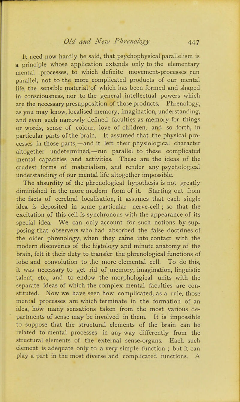 It need now hardly be said, that psychophysical parallelism is a principle whose application extends only to the elementary mental processes, to which definite movement-processes run parallel, not to the more complicated products of our mental life, the sensible material of which has been formed and shaped in consciousness, nor to the general intellectual powers which are the necessary presupposition of those products. Phrenology, as you may know, localised memory, imagination, understanding, and even such narrowly defined faculties as memory for things or words, sense of colour, love of children, and so forth, in particular parts of the brain. It assumed that the physical pro- cesses in those parts,—and it left their physiological character altogether undetermined,—run parallel to these complicated mental capacities and activities. These are the ideas of the crudest forms of materialism, and render any psychological understanding of our mental life altogether impossible. The absurdity of the phrenological hypothesis is not greatly diminished in the more modern form of it. Starting out from the facts of cerebral localisation, it assumes that each single idea is deposited in some particular nerve-cell ; so that the excitation of this cell is synchronous with the appearance of its special idea. We can only account for such notions by sup- posing that observers who had absorbed the false doctrines of the older phrenology, when they came into contact with the modern discoveries of the hijitology and minute anatomy of the brain, felt it their duty to transfer the phrenological functions of lobe and convolution to the more elemental cell. To do this, it was necessary to get rid of memory, imagination, linguistic talent, etc., and to endow the morphological units with the separate ideas of which the complex mental faculties are con- stituted. Now we have seen how complicated, as a rule, those mental processes are which terminate in the formation of an idea, how many sensations taken from the most various de- partments of sense may be involved in them. It is impossible to suppose that the structural elements of the brain can be related to mental processes in any way differently from the structural elements of the external sense-organs. Each such element is adequate only to a very simple function ; but it can play a part in the most diverse and complicated functions. A