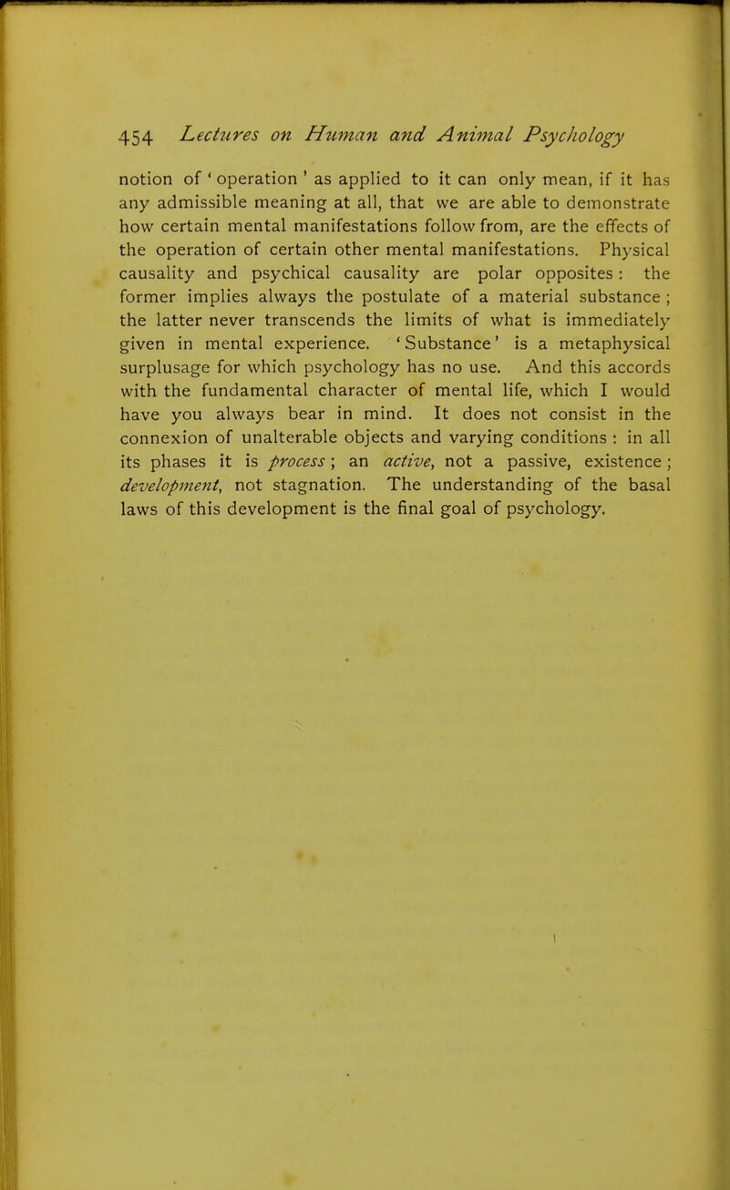 notion of ' operation ' as applied to it can only mean, if it has any admissible meaning at all, that we are able to demonstrate how certain mental manifestations follow from, are the effects of the operation of certain other mental manifestations. Physical causality and psychical causality are polar opposites: the former implies always the postulate of a material substance ; the latter never transcends the limits of what is immediately given in mental experience. ' Substance' is a metaphysical surplusage for which psychology has no use. And this accords with the fundamental character of mental life, which I would have you always bear in mind. It does not consist in the connexion of unalterable objects and varying conditions : in all its phases it is process; an active, not a passive, existence; development, not stagnation. The understanding of the basal laws of this development is the final goal of psychology.