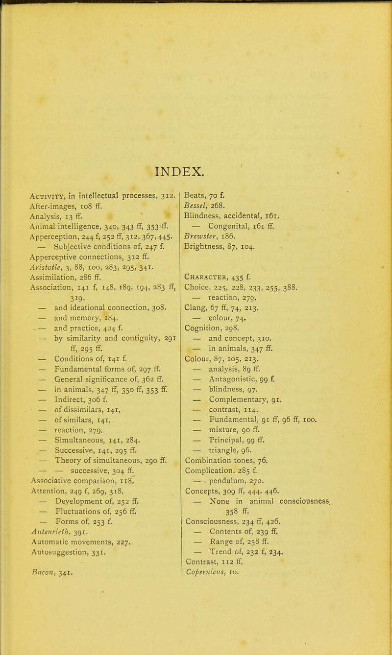 INDEX. Activity, in intellectual processes, 312. After-images, 108 ff. Analysis, 13 fif. Animal intelligence, 340, 343 fF, 353 iff. Apperception, 244 f, 252 ff, 312, 367,445. — Subjective conditions of, 247 f. Apperceptive connections, 312 ff. Aristotle, 3, 88, 100, 283, 295, 341. Assimilation, 286 ff. Association, 141 f, 148, i8g, 194, 283 ff, 319. — and ideational connection, 308. — and memory, 284. - — and practice, 404 f. — by similarity and contiguity, 291 ff, 295 ff. — Conditions of, 141 f. — Fundamental forms of, 297 ff. — General significance of, 362 ff. — in animals, 347 ff, 350 ff, 353 ff. — Indirect, 306 f. — of dissimilars, 141. — of similars, 14T. — reaction, 279. — Simultaneous, 141, 284. — Successive, 141, 295 ff. — Theory of simultaneous, 290 ff. — — successive, 304 ff. Associative comparison, 118. Attention, 249 f, 269, 318. — Development of, 252 ff. — Fluctuations of, 256 ff. — Forms of, 253 f. Anteiirieth, 391. Automatic movements, 227. Autosuggestion, 331. Bacon, 341. Beats, 70 f. Bessel, 268. Blindness, accidental, 161. — Congenital, i5i ff. Brewster, 186. Brightness, 87, 104. Character, 435 f. Choice, 225, 228, 233, 255, 388. — reaction, 270. Clang, 67 ff, 74, 213. — colour, 74. Cognition, 298. — and concept, 310. — in animals, 347 ff. Colour, 87, 105, 213. — analysis, 89 ff. — Antagonistic, 99 f. — blindness, 97. — Complementary, 91. — contrast, 114. — Fundamental, gi ff, 96 ff, 100. — mixture, go ff. — Principal, gg ff. — triangle, 96. Combination tones, 76. Complication. 285 f. — pendulum, 270. Concepts, 3og ff, 444, 446. — None in animal consciousness 358 ff. Consciousness, 234 ff, 426. — Contents of, 23g ff. — Range of, 258 ff. — Trend of, 232 f, 234, Contrast, 112 ff. Copernicus, 10.