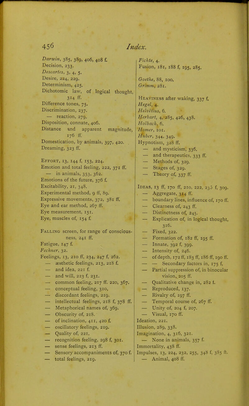 Darwin, 385, 389, 406, 408 f. Decision, 233. Descartes, 3, 4, 5. Desire, 224, 229. Determinism, 425. Dichotomic law, of logical thought, 314 ff- Difference tones, 75. Discrimination, 237. — reaction, 279. Disposition, connate, 406. Distance and apparent magnitude, 176 ff. Domestication, by animals, 397, 420. Dreaming, 323 ff. Effort, 13, 144 f, 153, 224. Emotion and total feeling, 222, 371 ff. — in animals, 353, 362. Emotions of the future, 376 f. Excitability, 21, 348. Experimental method, 9 ff, 89. Expressive movements, 372, 381 ff. Eye and ear method, 267 ff. Eye measurement, 151. Eye, muscles of, 154 f. Falling screen, for range of conscious- ness. 241 ff. Fatigue, 147 f Fee finer, 32. Feehngs, 13, 210 ff, 234, 247 f, 262. — aesthetic feelings, 213, 218 f. — and idea, 221 f — and will, 223 f, 231. — common feeling, 217 ff. 220, 367. — conceptual feeling, 310, — discordant feelings, 219. — intellectual feelings, 218 f, 378 ff. — Metaphorical names of, 369. — Obscurity of, 218. — of inclination, 411, 420 f. — oscillatory feelings, 219. — Quality of, 221. — recognition feeling, 298 f, 301. — sense feelings, 213 ff. — Sensory accompaniments of, 370 f. — total feelings, 219. Fichte, 4. Fusion, i8r, 188 f, 195, 285. Goethe, 88, 100. Grimm, 281. Heaviness after waking, 337 f. Hegel, 4. Helvetins, 6. Herbart, 4,-285, 426, 438. Holbach, 6. Homer, loi. Httber, 344, 349. Hypnotism, 328 ff. — and mysticism, 336. — and therapeutics, 333 ff. — Methods of, 329. — Stages of, 329. — Theory of, 337 ff. Ideas, 13 ff, 170 ff, 210, 222, 230 f, 309. — Aggregate, 314 ff. — boundary hnes, influence of, 170 ff. — Clearness of, 243 ff. — Distinctness of, 245. — Explication of, in logical thought, 316. — Fixed, 322. — Formation of, 182 ff, 195 ff. — Innate, 392 f, 399. — Intensity of, 246. — of depth, 172 ff, 183 ff, 186 ff, 190 ff. — — Secondary factors in, 175 f, — Partial suppression of, in binocular vision, 205 ff. — Qualitative change in, 282 f. — Reproduced, 137. — Rivalry of, 197 ff. — Temporal course of, 267 ff. — Unity of, 204 f, 207. — Visual, 170 ff. Ideation, 221. Illusion, 289, 338. Imagination, 4, 316, 321. — None in animals, 357 f. Immortality, 438 ff. Impulses, 13, 224, 232, 255, 348 f, 385 ft. — Animal, 408 ff.