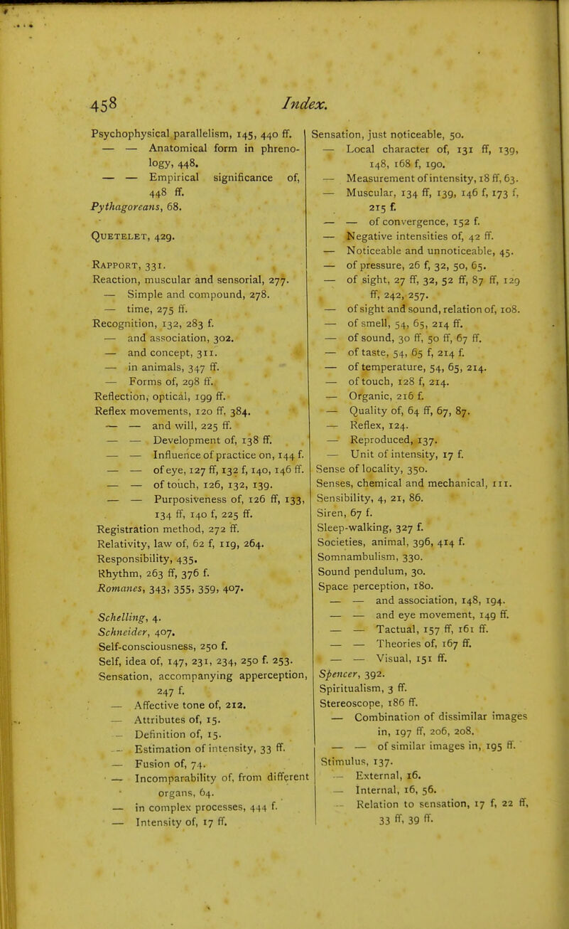 Psychophysical parallelism, 145, 440 ff. — — Anatomical form in phreno- logy, 448. — — Empirical significance of, 448 ff. Pythagoreans, 68. QuETELET, 429. Rapport, 331. Reaction, muscular and sensorial, 277. — Simple and compound, 278. — time, 275 ff. Recognition, 132, 283 f. — and association, 302. — and concept, 311. — in animals, 347 ff. — Forms of, 298 ff. Reflection, optical, igg ff. Reflex movements, 120 ff. 384. — — and will, 225 ff. — — Development of, 138 ff. — — Influence of practice on, 144 f. — — of eye, 127 ff, 132 f, 140, 146 ff. — — of touch, 126, 132, 139. — — Purposiveness of, 126 ff, 133, 134 ff, 140 f, 225 ff. Registration method, 272 ff. Relativity, law of, 62 f, iig, 264. Responsibility, 435. Rhythm, 263 ff, 376 f. Romanes, 343, 355, 359, 407. Schelling, 4. Schneider, 407. Self-consciousness, 250 f. Self, idea of, 147, 231, 234, 250 f. 253. Sensation, accompanying apperception, 247 f. — Affective tone of, 212. — Attributes of, 15. - Definition of, 15. — Estimation of intensity, 33 ff. — Fusion of, 74. ■ — Incomparability of, from different organs, 64. — in complex processes, 444 f. — Intensity of, 17 ff. Sensation, just noticeable, 50. — Local character of, 131 ff, 139, 148, 168 f, igo. — Measurement of intensity, 18 ff, 63. — Muscular, 134 ff, 139, 146 f, 173 f, 215 f. — — of convergence, 152 f. — Negative intensities of, 42 ff. — Noticeable and unnoticeable, 45. — of pressure, 26 f, 32, 50, 65. — of sight, 27 ff, 32, 52 ff, 87 ff, 129 ff, 242, 257. — of sight and sound, relation of, 108. — of smell, 54, 65, 214 ff. — of sound, 30 ff, 50 ff, 67 ff, — of taste, 54, 65 f, 214 f. — of temperature, 54, 65, 214. — of touch, 128 f, 214. — Organic, 216 f. — Quality of, 64 ff, 67, 87, — Reflex, 124. — Reproduced, 137. — Unit of intensity, 17 f. Sense of locality, 350. Senses, cheinical and mechanical, in. Sensibility, 4, 21, 86. Siren, 67 f. Sleep-walking, 327 f. Societies, animal, 396, 414 f. Somnambulism, 330. Sound pendulum, 30. Space perception, 180. — — and association, 148, ig4. — — and eye movement, i4g ff. — — Tactual, 157 ff, 161 ff. — — Theories of, 167 ff. — — Visual, 151 ff. Spencer, 3g2. Spiritualism, 3 ff. Stereoscope, 186 ff. — Combination of dissimilar images in, 197 ff, 206, 208. — — of similar images in, 195 ff. Stimulus, 137. - External, 16. — Internal, 16, 56. - Relation to sensation, 17 f, 22 ff, 33 ff- 39 ff-