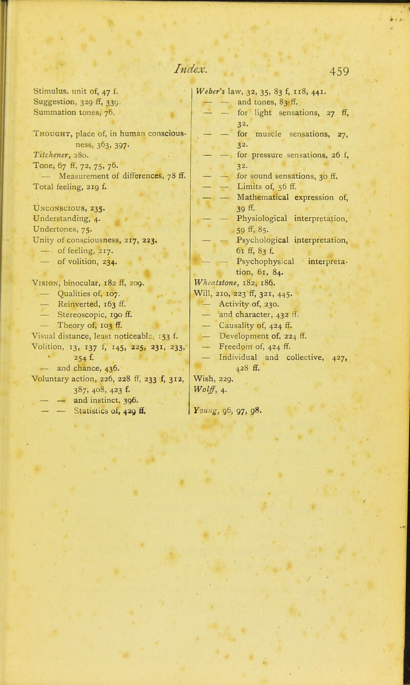 stimulus, unit of, 47 f. Suggestion, 329 ff, 335. Summation tones, 76. Thought, place of, in human conscious- ness, 363, 397. Titchener, 280. Tone, 67 ff, 72, 75, 76. — Measurement of differences, 78 ff. Total feeling, 219 f. Unconscious, 235. Understanding, 4. Undertones, 75. Unity of consciousness, 217, 223. — of feeling, 217. — of volition, 234. Vision, binocular, 182 ff, 209. — Qualities of, 107. — Reinverted, 163 ff. — Stereoscopic, igo ff, — Theory of, 103 ff. Visual distance, least noticeable, 153 f. Volition, 13, 137 f, 145, 225, 231, 233, 254 f. — and chance, 436. Voluntary action, 226, 228 ff, 233 f, 312, 387, 408, 423 f. — — and instinct, 396. — — Statistics of, 429 ff. Weber's law, 32, 35, 83 f, 118, 441. — — and tones, 83* ff. — — for light sensations, 27 ff, 32. — — for muscle sensations, 27, 32. — — for pressure sensations, 26 f, 32. — — for sound sensations, 30 ff. — — Limits of, 56 ff. — — Mathematical expression of, 39 ff. — — Physiological interpretation, 59 ff, 85. — — Psychological interpretation, 61 ff, 83 f, — — Psychophysical interpreta- tion, 61, 84. Whcatstone, 182, 186. Will, 210, 223 ff, 321, 445. — Activity of, 230. — and character, 432 ff. — Causality of, 424 ff. — Development of, 224 ff. — Freedom of, 424 ff. — Individual and collective, 427, 428 ff. Wish, 229. Wolff, 4. Young, 96, 97, 98.