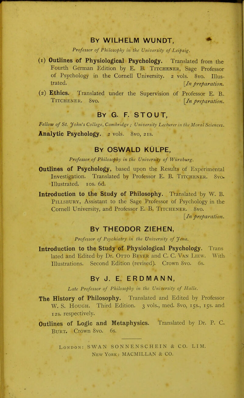 By wilhelm wundt, ^ Professor of Philosophy in the University of Leipzig. (1) Outlines of Physiological Psychology. Translated from the Fourth German Edition by E. B. Titchener, Sage Professor of Psychology in the Cornell University. 2 vols. 8vo. Illus- trated. [In preparation. (2) Ethics. Translated under the Supervision of Professor E. B. Titchener. 8vo. \In preparation. By G. F. stout, Fellow of St. jfohn's College, Cambridge ; University Lecturer in the Moral Sciences. Analytic Psychology. 2 vols. 8vo, 21s. By OSWALD KULPE, Professor of Philosophy in the University of Wi'irzburg. Outlines of Psychology, based upon the Results of Experimental Investigation. Translated by Professor E. B. Titchener. Bvo. Illustrated. los. 6d. Introduction to the Study of Philosophy. Translated by W. B. PiLLSBURY, Assistant to the Sage Professor of Psychology in the Cornell University, and Professor E. B. Titchener. Bvo. [In preparation. By THEODOR ZIEHEN, Professor of Psychiatry in the University of Jena. Introduction to the Study of Physiological Psychology. Trans lated and Edited by Dr. Otto Beyer and C C Van Liew. With Illustrations. Second Edition (revised). Crown 8vo. 6s. By J. E. ERDMANN, Late Professor of Philosophy in the University of Halle. The History of Philosophy. Translated and Edited by Professor W. S. Hough. Third Edition. 3 vols., nied. 8vo, 15s., 15s. and i2s. respectively. Outlines of Logic and Metaphysics. Translated by Dr. P. C. Burt. Crown 8vo. 6s. London: SWAN SONNENSCHEIN & CO. LIM. New York: MACMILLAN & CO.