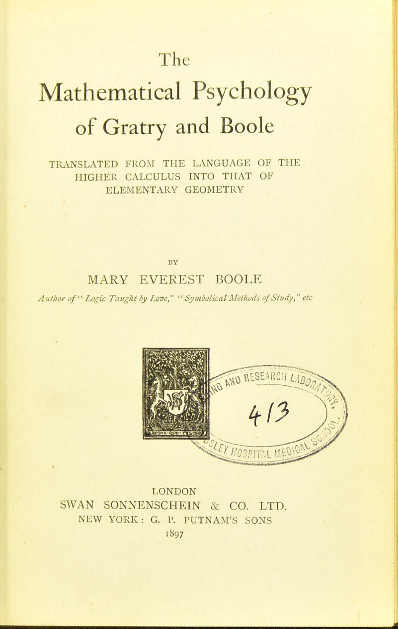 The Mathematical Psychology of Gratry and Boole TRriNSLATED FROM THE LANGUAGE OF THE HIGHER CALCULUS INTO THAT OF ELEMENTARY GEOMETRY MARY EVEREST BOOLE Author of Logic Taught by Lone,  Symbolical Methods of Study, etc LONDON SWAN SONNENSCHEIN & CO. LTD. NEW YORK: G. P. PUTNAM'S SONS 1897