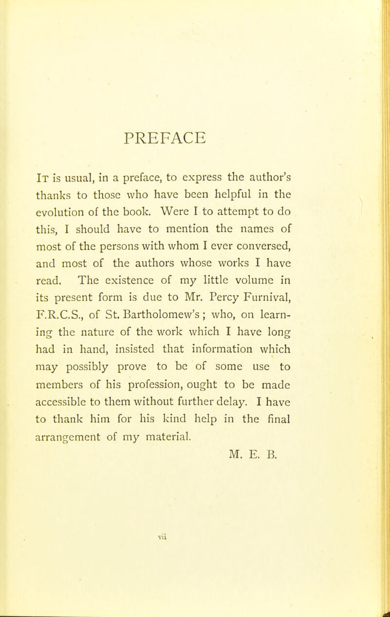 PREFACE It is usual, in a preface, to express the author's thanks to those who have been helpful in the evolution of the book. Were I to attempt to do this, I should have to mention the names of most of the persons with whom I ever conversed, and most of the authors whose works I have read. The existence of my little volume in its present form is due to Mr. Percy Furnival, F.R.C.S., of St. Bartholomew's; who, on learn- incf the nature of the work which I have long; had in hand, insisted that information which may possibly prove to be of some use to members of his profession, ought to be made accessible to them without further delay. I have to thank him for his kind help in the final arrangement of my material. M. E. B.