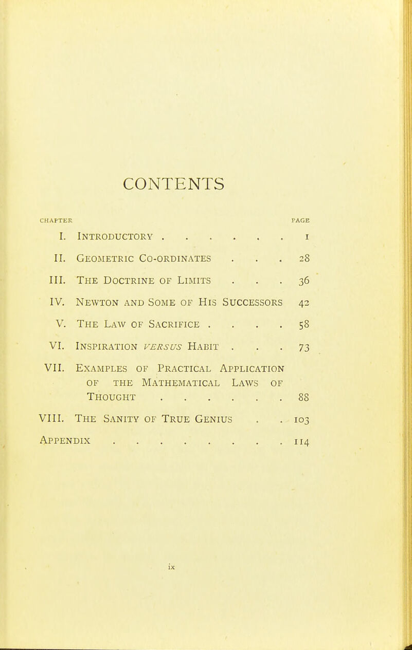 CONTENTS CHAPTER PAGE I. Introductory i II. Geometric Co-ordinates ... 28 III. The Doctrine of Limits ... 36 IV. Newton and Some of His Successors 42 V. The Law of Sacrifice .... 58 VI. Inspiration p-ersus Habit ... 73 VII. Examples of Practical Application of the Mathematical Laws of Thought 88 VIII. The Sanity of True Genius . . 103 Appendix 114