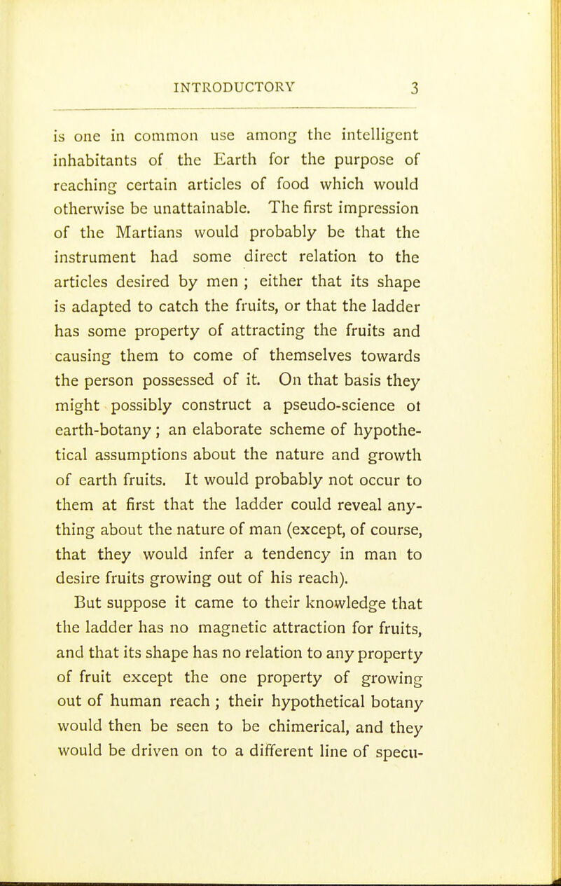 is one in common use among the intelligent inhabitants of the Earth for the purpose of reachincr certain articles of food which would otherwise be unattainable. The first impression of the Martians would probably be that the instrument had some direct relation to the articles desired by men ; either that its shape is adapted to catch the fruits, or that the ladder has some property of attracting the fruits and causing them to come of themselves towards the person possessed of it. On that basis they might possibly construct a pseudo-science ot earth-botany; an elaborate scheme of hypothe- tical assumptions about the nature and growth of earth fruits. It would probably not occur to them at first that the ladder could reveal any- thing about the nature of man (except, of course, that they would infer a tendency in man to desire fruits growing out of his reach). But suppose it came to their knowledge that the ladder has no magnetic attraction for fruits, and that its shape has no relation to any property of fruit except the one property of growing out of human reach; their hypothetical botany would then be seen to be chimerical, and they would be driven on to a different line of specu-