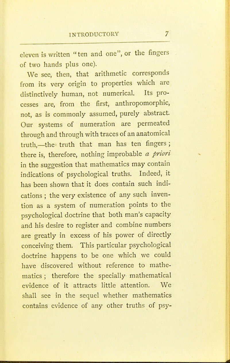 eleven is written ten and one, or the fingers of two hands plus one). We see, then, that arithmetic corresponds from its very origin to properties which are distinctively human, not numerical. Its pro- cesses are, from the first, anthropomorphic, not, as is commonly assumed, purely abstract. Our systems of numeration are permeated through and through with traces of an anatomical truth,—the' truth that man has ten fingers ; there is, therefore, nothing improbable a priori in the suggestion that mathematics may contain indications of psychological truths. Indeed, it has been shown that it does contain such indi- cations ; the very existence of any such inven- tion as a system of numeration points to the psychological doctrine that both man's capacity and his desire to register and combine numbers are greatly in excess of his power of directly conceiving them. This particular psychological doctrine happens to be one which we could have discovered without reference to mathe- matics ; therefore the specially mathematical evidence of it attracts little attention. We shall see in the sequel whether mathematics contains evidence of any other truths of psy-