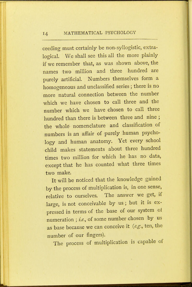 ceeding must certainly be non-syllogistic, extra- logical. We shall see this all the more plainly if we remember that, as was shown above, the names two million and three hundred are purely artificial. Numbers themselves form a homogeneous and unclassified series ; there is no more natural connection between the number which we have chosen to call three and the number which we have chosen to call three hundred than there is between three and nine ; the whole nomenclature and classification of numbers is an affair of purely human psycho- logy and human anatomy. Yet every school child makes statements about three hundred times two million for which he has no data, except that he has counted what three times two make. It will be noticed that the knowledge gained by the process of multiplication is, in one sense, relative to ourselves. The answer we get, if large, is not conceivable by us ; but it is ex- pressed in terms of the base of our system ot numeration ; ie., of some number chosen by us as base because we can conceive it {e.g., ten, the number of our fingers). The process of multiplication is capable of