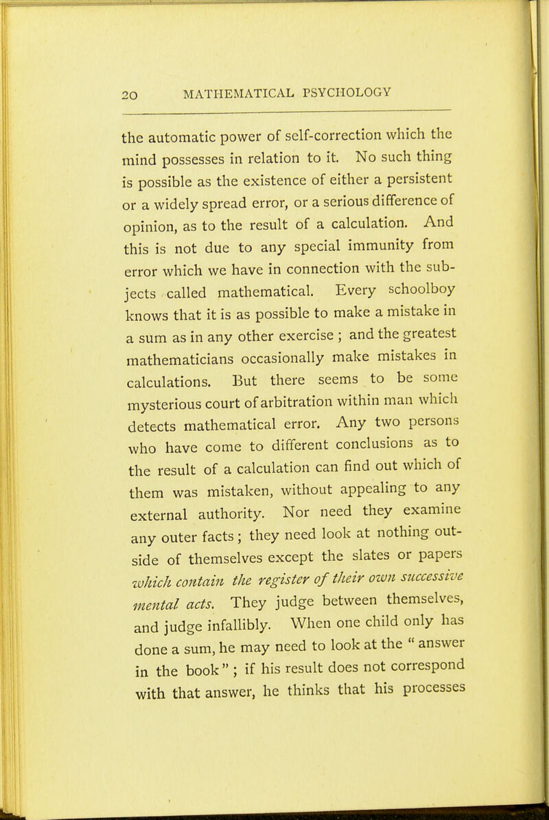 the automatic power of self-correction which the mind possesses in relation to it. No such thing is possible as the existence of either a persistent or a widely spread error, or a serious difference of opinion, as to the result of a calculation. And this is not due to any special immunity from error which we have in connection with the sub- jects called mathematical. Every schoolboy knows that it is as possible to make a mistake in a sum as in any other exercise ; and the greatest mathematicians occasionally make mistakes in calculations. But there seems to be some mysterious court of arbitration within man which detects mathematical error. Any two persons who have come to different conclusions as to the result of a calculation can find out which of them was mistaken, without appealing to any external authority. Nor need they examine any outer facts ; they need look at nothing out- side of themselves except the slates or papers zvhich contain the register of their own successive mental acts. They judge between themselves, and judge infallibly. When one child only has done a sum, he may need to look at the  answer in the book  ; if his result does not correspond with that answer, he thinks that his processes