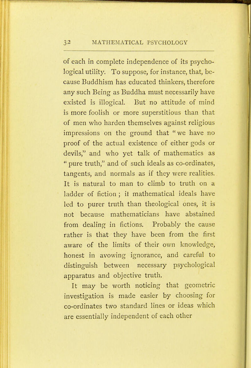 of each in complete independence of its psycho- logical utility. To suppose, for instance, that, be- cause Buddhism has educated thinkers, therefore any such Being as Buddha must necessarily have existed is illogical. But no attitude of mind is more foolish or more superstitious than that of men who harden themselves against religious impressions on the ground that we have no proof of the actual existence of either gods or devils, and who yet talk of mathematics as  pure truth, and of such ideals as co-ordinates, tangents, and normals as if they were realities. It is natural to man to climb to truth on a ladder of jfiction ; it mathematical ideals have led to purer truth than theological ones, it is not because mathematicians have abstained from dealing in fictions. Probably the cause rather is that they have been from the first aware of the limits of their own knowledge, honest in avowing ignorance, and careful to distinguish between necessary psychological apparatus and objective truth. It may be worth noticing that geometric investigation is made easier by choosing for co-ordinates two standard lines or ideas which are essentially independent of each other