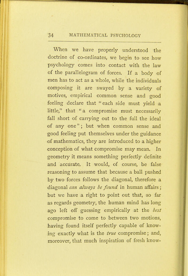 When we have properly understood the doctrine of co-ordinates, we begin to see how psychology comes into contact with the law of the parallelogram of forces. If a body of men has to act as a whole, while the individuals composing it are swayed by a variety of motives, empirical common sense and good feeling declare that  each side must yield a little, that  a compromise must necessarily fall short of carrying out to the full the ideal of any one; but when common sense and good feeling put themselves under the guidance of mathematics, they are introduced to a higher conception of what compromise may mean. In geometry it means something perfectly definite and accurate. It would, of course, be false reasoning to assume that because a ball pushed by two forces follows the diagonal, therefore a diagonal can always he found in human affairs; but we have a right to point out that, so far as regards geometry, the human mind has long ago left off guessing empirically at the best compromise to come to between two motions, having found itself perfectly capable of know- ing exactly what is the true compromise; and, moreover, that much inspiration of fresh know-