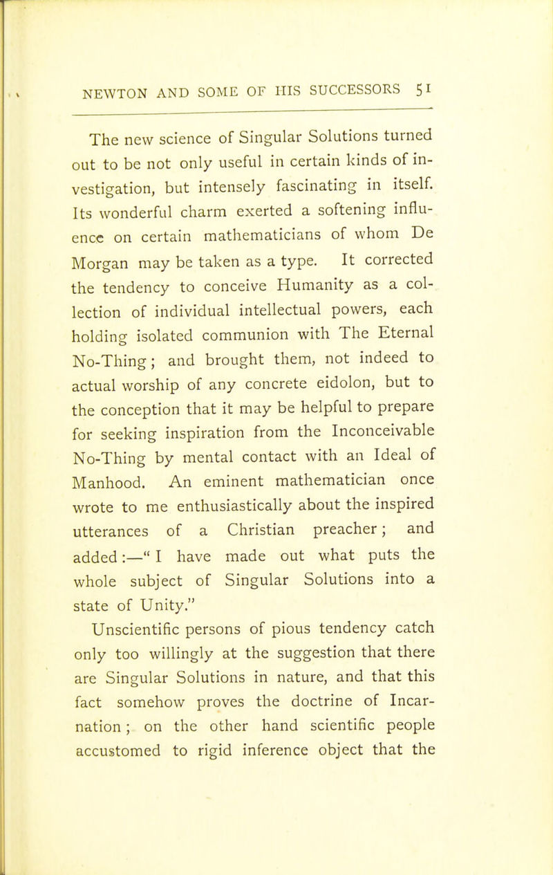 The new science of Singular Solutions turned out to be not only useful in certain kinds of in- vestigation, but intensely fascinating in itself. Its wonderful charm exerted a softening influ- ence on certain mathematicians of whom De Morgan may be taken as a type. It corrected the tendency to conceive Humanity as a col- lection of individual intellectual powers, each holding isolated communion with The Eternal No-Thing; and brought them, not indeed to actual worship of any concrete eidolon, but to the conception that it may be helpful to prepare for seeking inspiration from the Inconceivable No-Thing by mental contact with an Ideal of Manhood. An eminent mathematician once wrote to me enthusiastically about the inspired utterances of a Christian preacher; and added:— I have made out what puts the whole subject of Singular Solutions into a state of Unity. Unscientific persons of pious tendency catch only too willingly at the suggestion that there are Singular Solutions in nature, and that this fact somehow proves the doctrine of Incar- nation ; on the other hand scientific people accustomed to rigid inference object that the