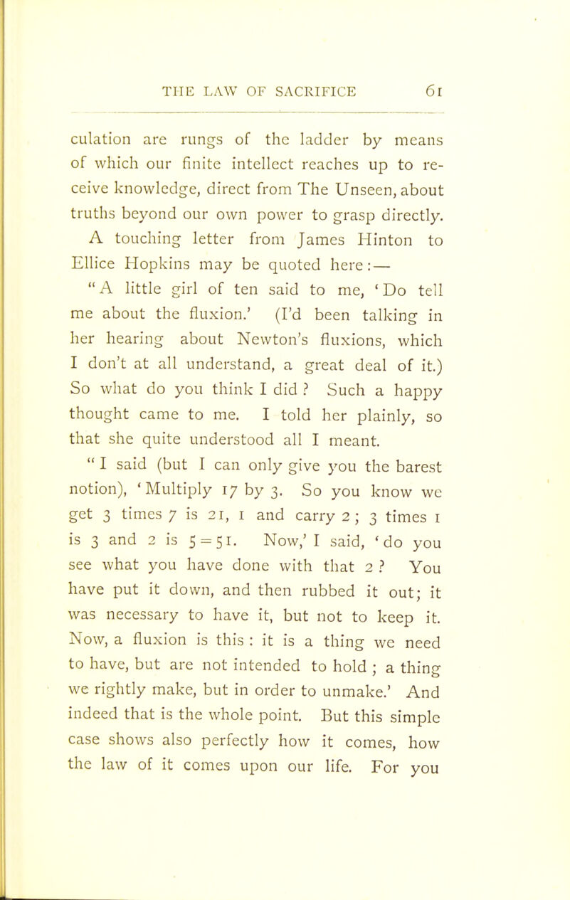 culation are rungs of the ladder by means of which our finite intellect reaches up to re- ceive knowledge, direct from The Unseen, about truths beyond our own power to grasp directly. A touching letter from James Hinton to Ellice Hopkins may be quoted here: — A little girl of ten said to me, 'Do tell me about the fluxion.' (I'd been talking in her hearing about Newton's fluxions, which I don't at all understand, a great deal of it.) So what do you think I did ? Such a happy thought came to me. I told her plainly, so that she quite understood all I meant.  I said (but I can only give you the barest notion), 'Multiply i/ by 3. So you know we get 3 times 7 is 21, i and carry 2; 3 times i is 3 and 2 is 5 = 51. Now,' I said, 'do you see what you have done with that 2 ? You have put it down, and then rubbed it out; it was necessary to have it, but not to keep it. Now, a fluxion is this : it is a thing we need to have, but are not intended to hold ; a thing we rightly make, but in order to unmake.' And indeed that is the whole point. But this simple case shows also perfectly how it comes, how the law of it comes upon our life. For you