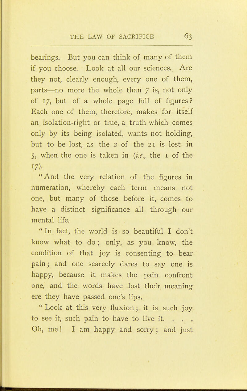 bearings. But you can think of many of them if you choose. Look at all our sciences. Are they not, clearly enough, every one of them, parts—no more the whole than 7 is, not only of 17, but of a whole page full of figures? Each one of them, therefore, makes for itself an isolation-right or true, a truth which comes only by its being isolated, wants not holding, but to be lost, as the 2 of the 21 is lost in 5, when the one is taken in {i.e., the i of the 17). And the very relation of the figures in numeration, whereby each term means not one, but many of those before it, comes to have a distinct significance all through our mental life.  In fact, the world is so beautiful I don't know what to do; only, as you know, the condition of that joy is consenting to bear pain; and one scarcely dares to say one is happy, because it makes the pain confront one, and the words have lost their meaning ere they have passed one's lips.  Look at this very fluxion; it is such joy to see it, such pain to have to live it. . . . Oh, me! I am happy and sorry; and just