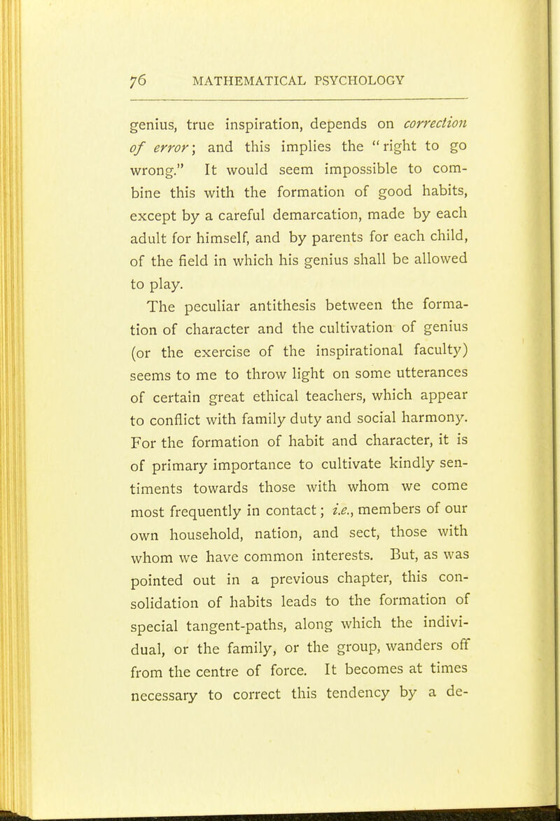 genius, true inspiration, depends on correction of error; and this implies the right to go wrong. It would seem impossible to com- bine this with the formation of good habits, except by a careful demarcation, made by each adult for himself, and by parents for each child, of the field in which his genius shall be allowed to play. The peculiar antithesis between the forma- tion of character and the cultivation of genius (or the exercise of the inspirational faculty) seems to me to throw light on some utterances of certain great ethical teachers, which appear to conflict with family duty and social harmony. For the formation of habit and character, it is of primary importance to cultivate kindly sen- timents towards those with whom we come most frequently in contact; i.e., members of our own household, nation, and sect, those with whom we have common interests. But, as was pointed out in a previous chapter, this con- solidation of habits leads to the formation of special tangent-paths, along which the indivi- dual, or the family, or the group, wanders off from the centre of force. It becomes at times necessary to correct this tendency by a de-