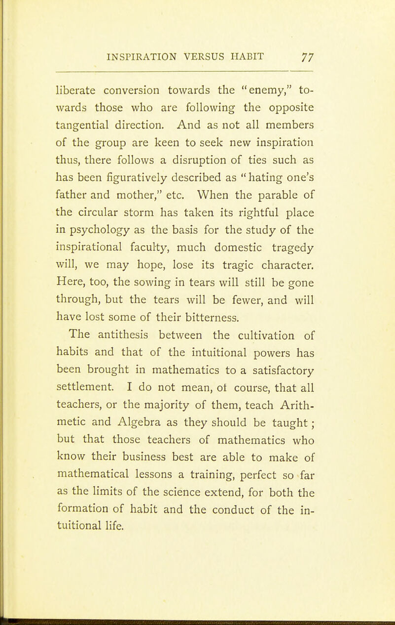 liberate conversion towards the enemy, to- wards those who are following the opposite tangential direction. And as not all members of the group are keen to seek new inspiration thus, there follows a disruption of ties such as has been figuratively described as  hating one's father and mother, etc. When the parable of the circular storm has taken its rightful place in psychology as the basis for the study of the inspirational faculty, much domestic tragedy will, we may hope, lose its tragic character. Here, too, the sowing in tears will still be gone through, but the tears will be fewer, and will have lost some of their bitterness. The antithesis between the cultivation of habits and that of the intuitional powers has been brought in mathematics to a satisfactory settlement. I do not mean, ot course, that all teachers, or the majority of them, teach Arith- metic and Algebra as they should be taught; but that those teachers of mathematics who know their business best are able to make of mathematical lessons a training, perfect so far as the limits of the science extend, for both the formation of habit and the conduct of the in- tuitional life.