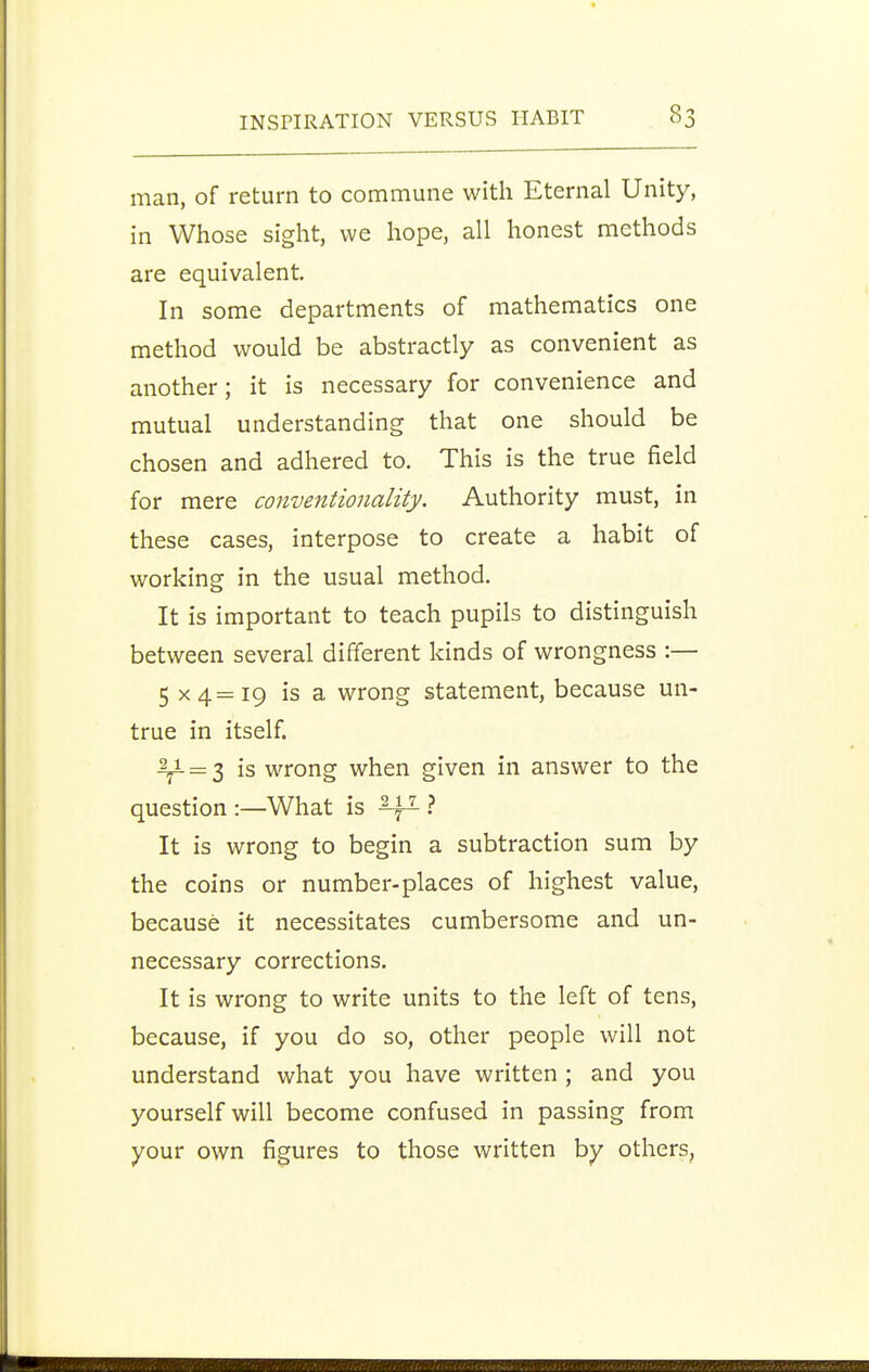 man, of return to commune with Eternal Unity, in Whose sight, we hope, all honest methods are equivalent. In some departments of mathematics one method would be abstractly as convenient as another; it is necessary for convenience and mutual understanding that one should be chosen and adhered to. This is the true field for mere conventionality. Authority must, in these cases, interpose to create a habit of working in the usual method. It is important to teach pupils to distinguish between several different kinds of wrongness :— 5 x4=i9 is a wrong statement, because un- true in itself. ■^ = 3 is wrong when given in answer to the question :—What is ? It is wrong to begin a subtraction sum by the coins or number-places of highest value, because it necessitates cumbersome and un- necessary corrections. It is wrong to write units to the left of tens, because, if you do so, other people will not understand what you have written ; and you yourself will become confused in passing from your own figures to those written by others.