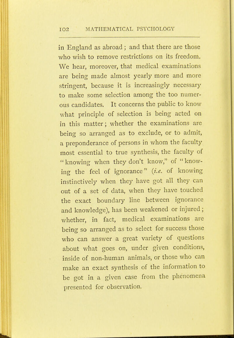 in England as abroad; and that there are those who wish to remove restrictions on its freedom. We hear, moreover, that medical examinations are being made almost yearly more and more stringent, because it is increasingly necessary to make some selection among the too numer- ous candidates. It concerns the public to know what principle of selection is being acted on in this matter; whether the examinations are being so arranged as to exclude, or to admit, a preponderance of persons in whom the faculty most essential to true synthesis, the faculty of  knowing when they don't know, of  know- ing the feel of ignorance {j.e. of knowing instinctively when they have got all they can out of a set of data, when they have touched the exact boundary line between ignorance and knowledge), has been weakened or injured; whether, in fact, medical examinations are being so arranged as to select for success those who can answer a great variety of questions about what goes on, under given conditions, inside of non-human animals, or those who can make an exact synthesis of the information to be got in a given case from the phenomena presented for observation.