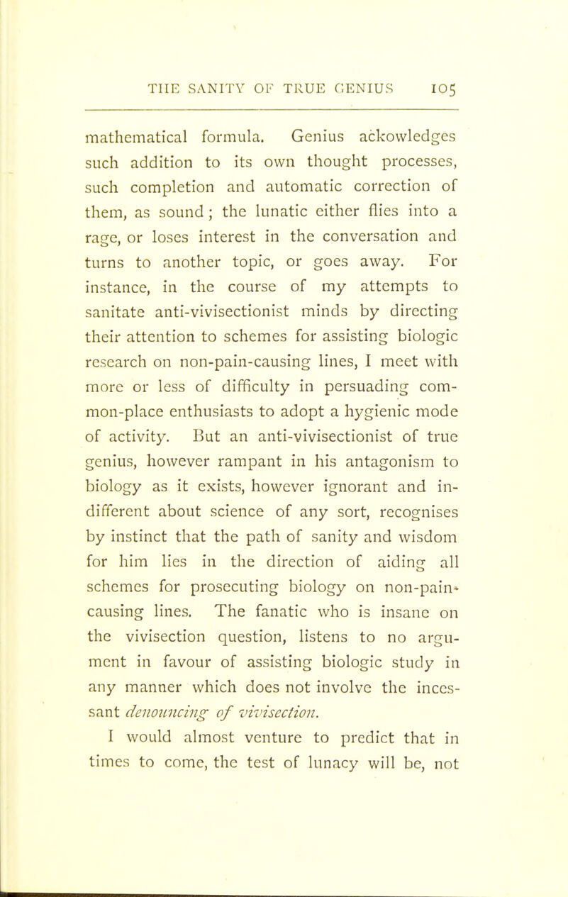 mathematical formula. Genius ackovvledges such addition to its own thought processes, such completion and automatic correction of them, as sound; the lunatic either flies into a rage, or loses interest in the conversation and turns to another topic, or goes away. For instance, in the course of my attempts to sanitate anti-vivisectionist minds by directing their attention to schemes for assisting biologic research on non-pain-causing lines, I meet with more or less of difficulty in persuading com- mon-place enthusiasts to adopt a hygienic mode of activity. But an anti-vivisectionist of true genius, however rampant in his antagonism to biology as it exists, however ignorant and in- different about science of any sort, recognises by instinct that the path of sanity and wisdom for him lies in the direction of aidiner all schemes for prosecuting biology on non-pain* causing lines. The fanatic who is insane on the vivisection question, listens to no argu- ment in favour of assisting biologic study in any manner which does not involve the inces- sant denouncing of vivisection. I would almost venture to predict that in times to come, the test of lunacy will be, not