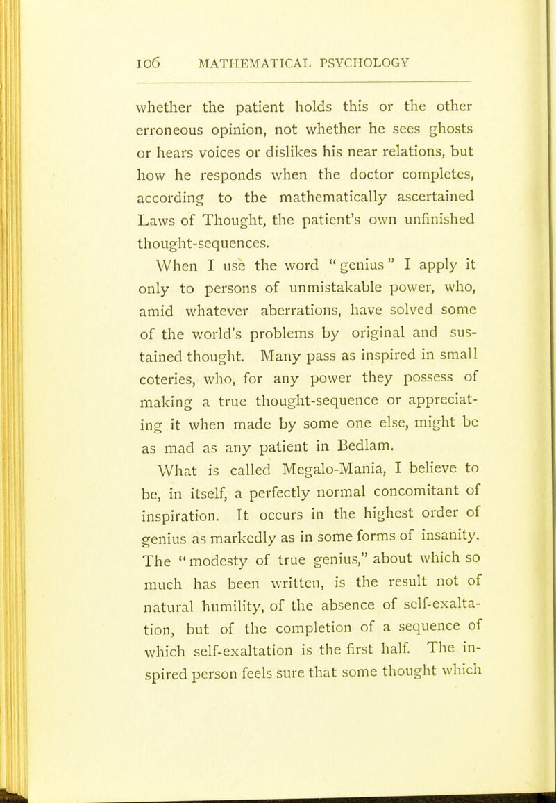 whether the patient holds this or the other erroneous opinion, not whether he sees ghosts or hears voices or dislikes his near relations, but how he responds when the doctor completes, according to the mathematically ascertained Laws of Thought, the patient's own unfinished thought-sequences. When I use the word  genius I apply it only to persons of unmistakable power, who, amid whatever aberrations, have solved some of the world's problems by original and sus- tained thought. Many pass as inspired in small coteries, who, for any power they possess of making a true thought-sequence or appreciat- ing it when made by some one else, might be as mad as any patient in Bedlam. What is called Megalo-Mania, I believe to be, in itself, a perfectly normal concomitant of inspiration. It occurs in the highest order of genius as markedly as in some forms of insanity. The modesty of true genius, about which so much has been written, is the result not of natural humility, of the absence of self-exalta- tion, but of the completion of a sequence of which self-exaltation is the first half The in- spired person feels sure that some thought which