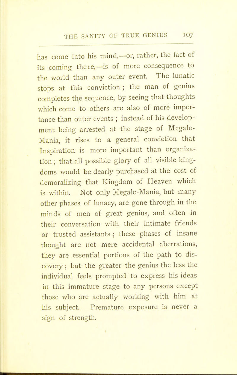 has come into his mind,—or, rather, the fact of its coming there,—is of more consequence to the world than any outer event. The lunatic stops at this conviction ; the man of genius completes the sequence, by seeing that thoughts which come to others are also of more impor- tance than outer events ; instead of his develop- ment being arrested at the stage of Megalo- Mania, it rises to a general conviction that Inspiration is more important than organiza- tion ; that all possible glory of all visible king- doms would be dearly purchased at the cost of demoralizing that Kingdom of Heaven which is within. Not only Megalo-Mania, but many other phases of lunacy, are gone through in the minds of men of great genius, and often in their conversation with their intimate friends or trusted assistants ; these phases of insane thought are not mere accidental aberrations, they are essential portions of the path to dis- covery ; but the greater the genius the less the individual feels prompted to express his ideas in this immature stage to any persons except those who are actually working with him at his subject. Premature exposure is never a sign of strength.