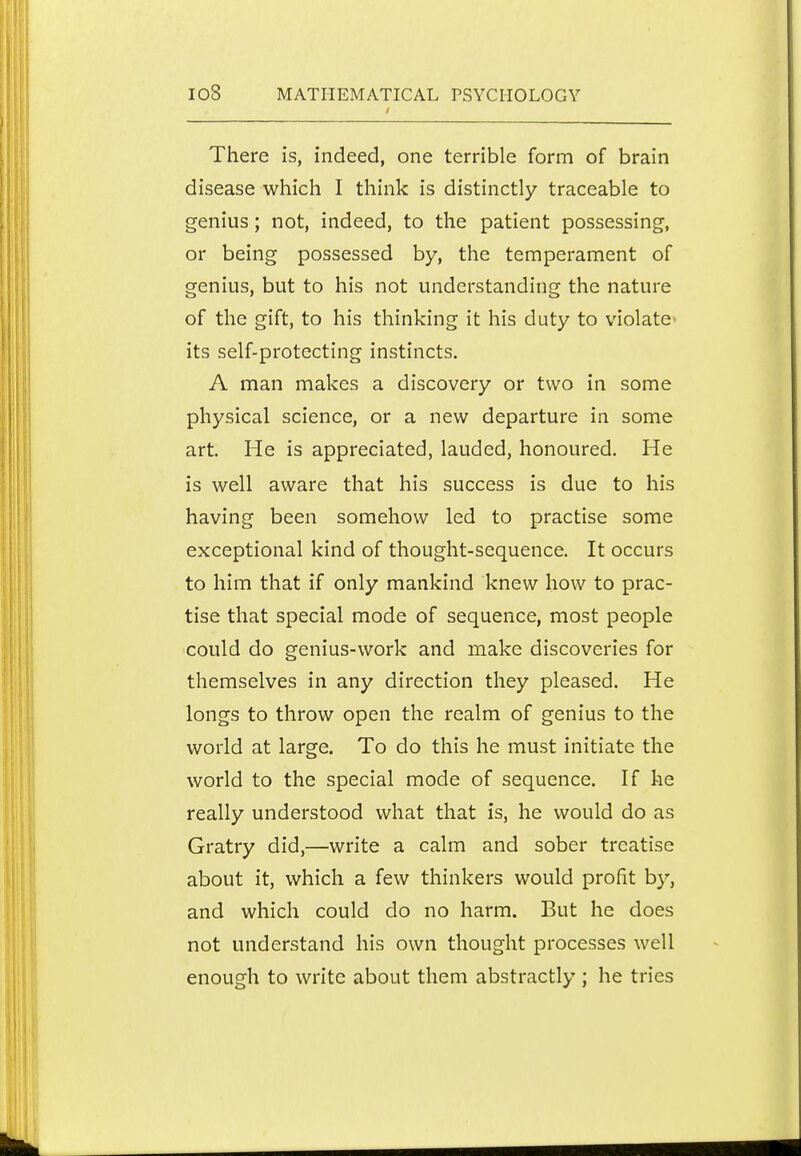 There is, indeed, one terrible form of brain disease which I think is distinctly traceable to genius; not, indeed, to the patient possessing, or being possessed by, the temperament of genius, but to his not understanding the nature of the gift, to his thinking it his duty to violate- its self-protecting instincts. A man makes a discovery or two in some physical science, or a new departure in some art. He is appreciated, lauded, honoured. He is well aware that his success is due to his having been somehow led to practise some exceptional kind of thought-sequence. It occurs to him that if only mankind knew how to prac- tise that special mode of sequence, most people could do genius-work and make discoveries for themselves in any direction they pleased. He longs to throw open the realm of genius to the world at large. To do this he must initiate the world to the special mode of sequence. If he really understood what that is, he would do as Gratry did,—write a calm and sober treatise about it, which a few thinkers would profit by, and which could do no harm. But he does not understand his own thought processes well enough to write about them abstractly ; he tries