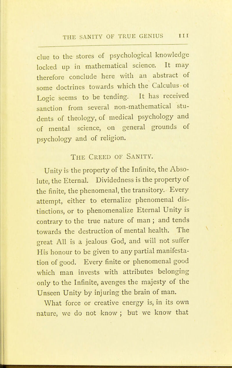 clue to the stores of psychological knowledge locked up in mathematical science. It may therefore conclude here with an abstract of some doctrines towards which the Calculus ot Lo^ic seems to be tending. It has received sanction from several non-mathematical stu- dents of theology, of medical psychology and of mental science, on general grounds of psychology and of religion. The Creed of Sanity. Unity is the property of the Infinite, the Abso- lute, the Eternal. Dividedness is the property of the finite, the phenomenal, the transitory. Every attempt, either to eternalize phenomenal dis- tinctions, or to phenomenalize Eternal Unity is contrary to the true nature of man ; and tends towards the destruction of mental health. The great All is a jealous God, and will not suffer His honour to be given to any partial manifesta- tion of good. Every finite or phenomenal good which man invests with attributes belonging only to the Infinite, avenges the majesty of the Unseen Unity by injuring the brain of man. What force or creative energy is, in its own nature, we do not know ; but we know that