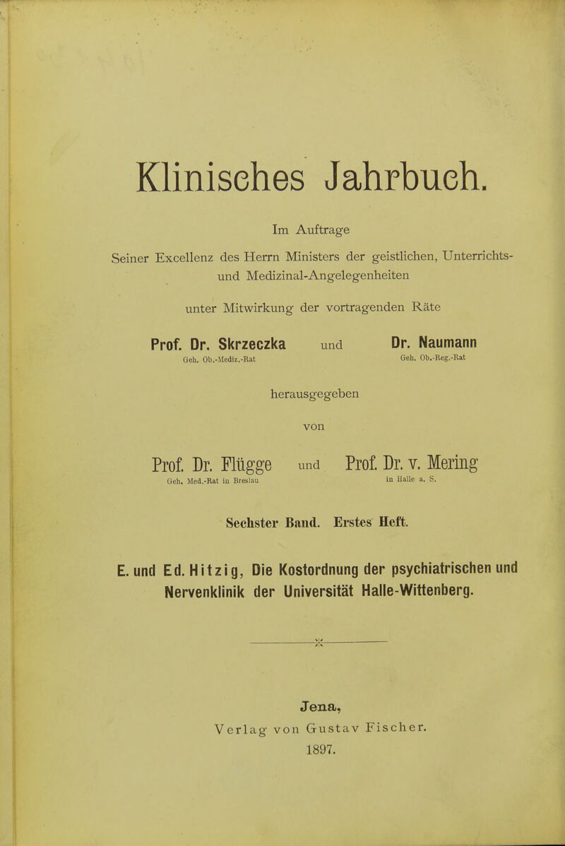 Klinisches Jahrbuch. Im Auftrage Seiner Excellenz des Herrn Ministers der geistlichen, Unterrichts- und Medizinal-Angelegenheiten unter Mitwirkung der vortragenden Räte Prof. Dr. Skrzeczka und Dr. Naumann Goh, Ob.-Mediz.-Rat Geh. Ob.-Reg.-Rat herausgegeben von Prof. Dr. Flügge und Prof. Dr. v. Mering Geh. Med.-Rat iu Breslau in Halle a. S. Sechster Band. Erstes Heft. E. und Ed. Hitzig, Die Kostordnung der psychiatrischen und Nervenklinik der Universität Halle-Wittenberg. Vi, Jena, Verlag von Gustav 1897. Fischer.