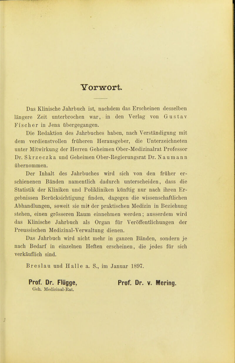 TTorwort Das Klinische Jahrbuch ist, nachdem das Erscheinen desselben längere Zeit unterbrochen war, in den Verlag von Gustav Fischer in Jena übergegangen. Die Redaktion des Jahrbuches haben, nach Verständigung mit dem verdienstvollen früheren Herausgeber, die Unterzeichneten unter Mitwirkung der Herren Geheimen Ober-Medizinalrat Professor Dr. Skrzeczka und Geheimen Ober-Regierungsrat Dr. Naumann übernommen. Der Inhalt des Jahrbuches wird sich von den früher er- schienenen Bänden namentlich dadurch unterscheiden, dass die Statistik der Kliniken und Polikliniken künftig nur nach ihren Er- gebnissen Berücksichtigung finden, dagegen die wissenschaftlichen Abhandlungen, soweit sie mit der praktischen Medizin in Beziehung stehen, einen grösseren Raum einnehmen werden; ausserdem wird das Klinische Jahrbuch als Organ für Veröffentlichungen der Preussischen Medizinal-Verwaltung dienen. Das Jahrbuch wird nicht mehr in ganzen Bänden, sondern je nach Bedarf in einzelnen Heften erscheinen, die jedes für sich verkäuflich sind. Breslau und Halle a. S., im Januar 1897. Prof. Dr. Flügge, Geh. Medizinal-Eat. Prof. Dr. Y. Mering.