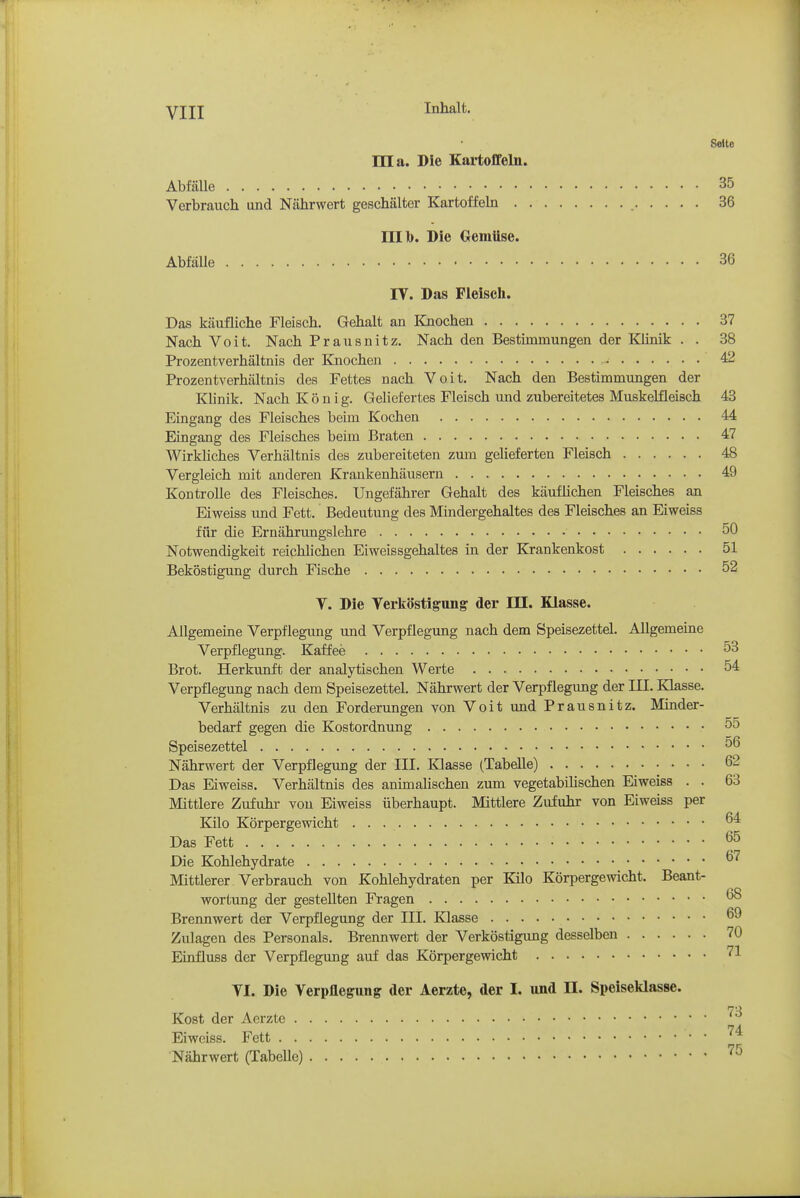 YIYL Inhalt. Seite ma. Die Kartoffeln. AbfäUe 35 Verbrauch und Nährwert geschälter Kartoffeln 36 nil). Die Gemüse. Abfälle 36 IV. Das Fleisch. Das käufliche Fleisch. Gehalt an Knochen 37 Nach Voit, Nach Prausnitz. Nach den Bestimmungen der Klinik . . 38 Prozentverhältnis der Knochen 42 Prozentverhältnis des Fettes nach Voit. Nach den Bestimmimgen der Klinik, Nach König. Geliefertes Fleisch und zubereitetes Muskelfleisch 43 Eingang des Fleisches beim Kochen 44 Eingang des Fleisches beim Braten 47 Wirkliches Verhältnis des zubereiteten zum gelieferten Fleisch 48 Vergleich mit anderen Krankenhäusern 49 Kontrolle des Fleisches, Ungefährer Gehalt des käuflichen Fleisches an Eiweiss und Fett. Bedeutung des Mindergehaltes des Fleisches an Eiweiss für die Ernährungslehre 50 Notwendigkeit reichlichen Eiweissgehaltes in der Krankenkost 51 Beköstigung durch Fische 52 V. Die Verköstigiing der HI. Klasse. Allgemeine Verpflegung und Verpflegung nach dem Speisezettel. AUgemeine Verpflegung. Kaffee 53 Brot. Herkunft der analytischen Werte 54 Verpflegung nach dem Speisezettel. Nährwert der Verpflegung der III. Klasse. Verhältnis zu den Forderungen von Voit und Prausnitz. Minder- bedarf gegen die Kostordnung 55 Speisezettel 56 Nährwert der Verpflegung der III. Klasse (Tabelle) 62 Das Eiweiss. Verhältnis des animalischen zum vegetabilischen Eiweiss . . 63 Mittlere Zufuhr von Eiweiss überhaupt. Mittlere Zufuhr von Eiweiss per Kilo Körpergewicht Das Fett 65 Die Kohlehydrate ^'^ Mittlerer Verbrauch von Kohlehydraten per Kilo Körpergewicht. Beant- wortung der gestellten Fragen ^ Brennwert der Verpflegung der III. Klasse Zulagen des Personals. Brennwert der Verköstigung desselben 70 Einfluss der Verpflegung auf das Körpergewicht 71 VI. Die Verpflegung der Aerzte, der I. nnd II. Speiseklasse. Kost der Aerzte Eiweiss. Fett '^^ Nährwert (Tabelle) '^^