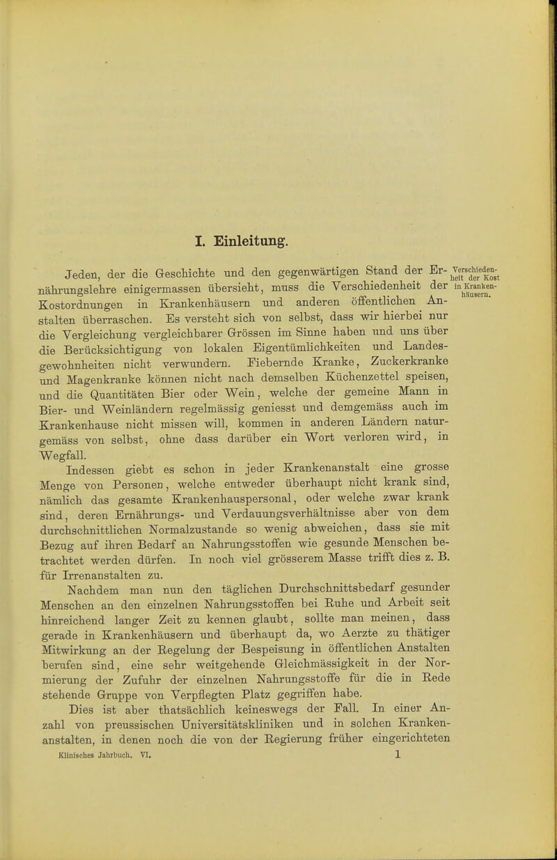 Jeden, der die GescHclite und den gegenwärtigen Stand der Er-^^^^^'/^^'o^Jt nährungslehre einigermassen übersieht, mnss die Verschiedenheit der inKran^^en- Kostordnungen in Krankenhäusern und anderen öffentlichen An- stalten überraschen. Es versteht sich von selbst, dass wir hierbei nur die Vergleichung vergleichbarer Grrössen im Sinne haben und uns über die Berücksichtigung von lokalen Eigentümlichkeiten und Landes- gewohnheiten nicht verwundern. Fiebernde Kranke, Zuckerkranke und Magenkranke können nicht nach demselben Küchenzettel speisen, und die Quantitäten Bier oder Wein, welche der gemeine Mann in Bier- und Weinländern regelmässig geniesst und demgemäss auch im Krankenhause nicht missen will, kommen in anderen Ländern natur- gemäss von selbst, ohne dass darüber ein Wort verloren wird, in Wegfall. Indessen giebt es schon in jeder Krankenanstalt eine grosse Menge von Personen, welche entweder überhaupt nicht krank sind, nämlich das gesamte Krankenhauspersonal, oder welche zwar krank sind, deren Ernährungs- und Verdauungsverhältnisse aber von dem durchschnittlichen Normalzustande so wenig abweichen, dass sie mit Bezug auf ihren Bedarf an Nahrungsstoffen wie gesunde Menschen be- trachtet werden dürfen. In noch viel grösserem Masse trifft dies z. B. für Irrenanstalten zu. Nachdem man nun den täglichen Durchschnittsbedarf gesunder Menschen an den einzelnen Nahrungsstoffen bei Ruhe und Arbeit seit hinreichend langer Zeit zu kennen glaubt, sollte man meinen, dass gerade in Krankenhäusern und überhaupt da, wo Aerzte zu thätiger Mitwirkung an der Regelung der Bespeisung in öffentlichen Anstalten berufen sind, eine sehr weitgehende Gleichmässigkeit in der Nor- mierung der Zufuhr der einzelnen Nahrungsstoffe für die in Rede stehende Gruppe von Verpflegten Platz gegriffen habe. Dies ist aber thatsächlich keineswegs der Fall. In einer An- zahl von preussischen Universitätskliniken und in solchen Kranken- anstalten, in denen noch die von der Regierung früher eingerichteten Klinisches Jahrbucli. VI. 1