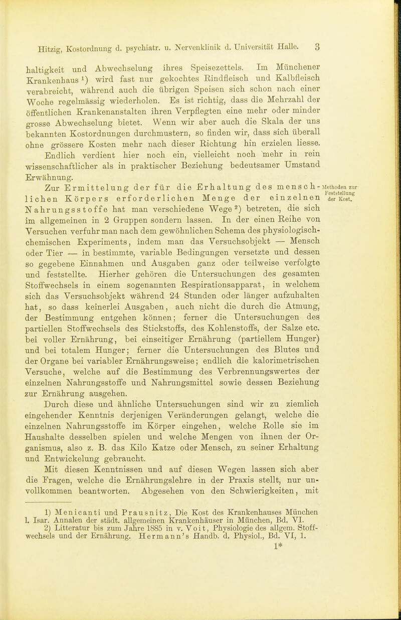 haltigkeit und Abwechselung ihres Speisezettels. Im Münchener Krankenhaus ^) wird fast nur gekochtes Rindfleisch und Kalbfleisch verabreicht, während auch die übrigen Speisen sich schon nach einer Woche regelmässig wiederliolen. Es ist richtig, dass die Mehrzahl der öffentlichen Krankenanstalten ihren Verpflegten eine mehr oder minder grosse Abwechselung bietet. Wenn wir aber auch die Skala der uns bekannten Kostordnungen durchmustern, so finden wir, dass sich überall ohne grössere Kosten mehr nach dieser Richtung hin erzielen Hesse. Endlich verdient hier noch ein, vielleicht noch mehr in rein wissenschaftlicher als in praktischer Beziehung bedeutsamer Umstand Erwähnung. Zur Ermittelung der für die Erhaltung des mensch - Methoden zur r> -t 1 • ^ nr ^ •! Feststellung liehen Körpers erforderlichen Menge der einzelnen der Kost. Nahrungsstoffe hat man verschiedene Wege ^) betreten, die sich im allgemeinen in 2 Gruppen sondern lassen. In der einen Reihe von Versuchen verfuhr man nach dem gewöhnlichen Schema des physiologisch- chemischen Experiments, indem man das Versuchsobjekt — Mensch oder Tier — in bestimmte, variable Bedingungen versetzte und dessen so gegebene Einnahmen und Ausgaben ganz oder teilweise verfolgte und feststellte. Hierher gehören die Untersuchungen des gesamten Stoffwechsels in einem sogenannten Respirationsapparat, in welchem sich das Versuchsobjekt während 24 Stunden oder länger aufzuhalten hat, so dass keinerlei Ausgaben, auch nicht die durch die Atmung, der Bestimmung entgehen können; ferner die Untersuchungen des partiellen Stoffwechsels des Stickstoffs, des Kohlenstoffs, der Salze etc. bei voller Ernährung, bei einseitiger Ernährung (partiellem Hunger) und bei totalem Hunger; ferner die Untersuchungen des Blutes und der Organe bei variabler Ernährungsweise; endlich die kalorimetrischen Versuche, welche auf die Bestimmung des Verbrennungswertes der einzelnen Nahrungsstoffe und Nahrungsmittel sowie dessen Beziehung zur Ernährung ausgehen. Durch diese und ähnliche Untersuchungen sind wir zu ziemlich eingehender Kenntnis derjenigen Veränderungen gelangt, welche die einzelnen Nahrungsstoffe im Körper eingehen, welche Rolle sie im Haushalte desselben spielen und welche Mengen von ihnen der Or- ganismus, also z. B. das Kilo Katze oder Mensch, zu seiner Erhaltung und Entwickelung gebraucht. Mit diesen Kenntnissen und auf diesen Wegen lassen sich aber die Fragen, welche die Ernährungslehre in der Praxis stellt, nur un- vollkommen beantworten. Abgesehen von den Schwierigkeiten, mit 1) Menicanti und Prausnitz, Die Kost des Krankenhauses München 1. Isar. Annalen der städt. allgemeinen Krankenhäuser in München, Bd. VI. 2) Litteratur bis zum Jahre 1885 in v. Voit, Physiologie des allgem. Stoff- wechsels imd der Ernährung. Hermann's Handb. d. PhysioL, Bd. VI, 1. 1*