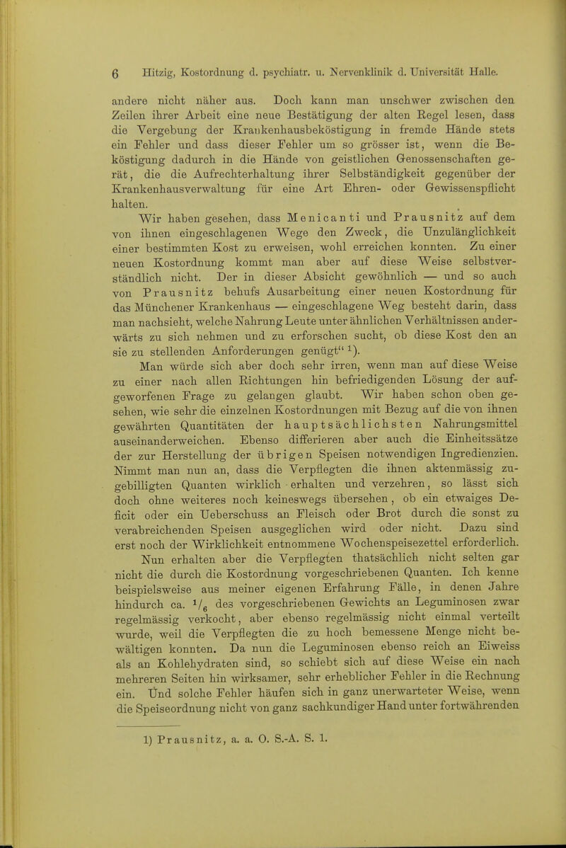 andere nicht näher aus. Doch kann man unschwer zwischen den Zeilen ihrer Arbeit eine neue Bestätigung der alten Regel lesen, dass die Vergebung der Kratikenhausbeköstigung in fremde Hände stets ein Fehler und dass dieser Fehler um so grösser ist, wenn die Be- köstigung dadurch in die Hände von geistlichen Genossenschaften ge- rät, die die Aufrechterhaltung ihrer Selbständigkeit gegenüber der Krankenhausverwaltung für eine Art Ehren- oder Gewissenspflicht halten. Wir haben gesehen, dass Menicanti und Prausnitz auf dem von ihnen eingeschlagenen Wege den Zweck, die Unzulänglichkeit einer bestimmten Kost zu erweisen, wohl erreichen konnten. Zu einer neuen Kostordnung kommt man aber auf diese Weise selbstver- ständlich nicht. Der in dieser Absicht gewöhnlich — und so auch von Prausnitz behufs Ausarbeitung einer neuen Kostordnung für das Münchener Krankenhaus — eingeschlagene Weg besteht darin, dass man nachsieht, welche Nahrung Leute unter ähnlichen Verhältnissen ander- wärts zu sich nehmen und zu erforschen sucht, ob diese Kost den an sie zu stellenden Anforderungen genügt i). Man würde sich aber doch sehr irren, wenn man auf diese Weise zu einer nach allen Richtungen hin befriedigenden Lösung der auf- geworfenen Frage zu gelangen glaubt. Wir haben schon oben ge- sehen, wie sehr die einzelnen Kostordnungen mit Bezug auf die von ihnen gewährten Quantitäten der hauptsächlichsten Nahrungsmittel auseinanderweichen. Ebenso differieren aber auch die Einheitssätze der zur Herstellung der übrigen Speisen notwendigen Ingredienzien. Nimmt man nun an, dass die Verpflegten die ihnen aktenmässig zu- gebilligten Quanten wirklich erhalten und verzehren, so lässt sich, doch ohne weiteres noch keineswegs übersehen , ob ein etwaiges De- ficit oder ein Ueberschuss an Fleisch oder Brot durch die sonst zu verabreichenden Speisen ausgeglichen wird oder nicht. Dazu sind erst noch der Wirklichkeit entnommene Wochenspeisezettel erforderlich. Nun erhalten aber die Verpflegten thatsächlich nicht selten gar nicht die durch die Kostordnung vorgeschriebenen Quanten. Ich kenne beispielsweise aus meiner eigenen Erfahrung Fälle, in denen Jahre hindurch ca. i/g des vorgeschriebenen Gewichts an Leguminosen zwar regelmässig verkocht, aber ebenso regelmässig nicht einmal verteilt ■wurde, weil die Verpflegten die zu hoch bemessene Menge nicht be- wältigen konnten. Da nun die Leguminosen ebenso reich an Eiweiss als an Kohlehydraten sind, so schiebt sich auf diese Weise ein nach mehreren Seiten hin wirksamer, sehr erheblicher Fehler in die Rechnung ein. lind solche Fehler häufen sich in ganz unerwarteter Weise, wenn die Speiseordnung nicht von ganz sachkundiger Hand unter fortwährenden 1) Prausnitz, a. a. 0. S.-A. S. 1.