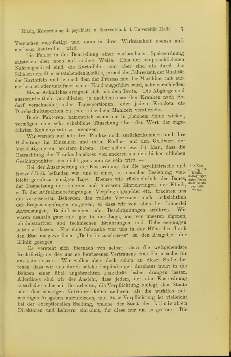 Versuchen angefertigt und dann in ihrer Wirksamkeit ebenso auf- merksam kontrolliert wird. Die Fehler in der Beurteilung einer vorhandenen Speiseordnung entstehen aber noch auf andere Weise. Eins der hauptsächlichsten Nahrungsmittel sind die Kartoffeln; nun aber sind die durch das Schälen derselben entstehenden Abfälle, je nach der Jahreszeit, der Qualität der Kartoffeln und je nach dem der Prozess mit der Maschine, mit auf- merksamer oder unaufmerksamer Hand ausgeführt wird, sehr verschieden. Etwas Aehnliches ereignet sich mit dem Brote. Die Abgänge sind ausserordentlich verschieden je nachdem man den Kranken nach Be- darf vorschneidet, oder Tagesportionen, oder jedem Kranken die Durchschnittsportion zu jeder einzelnen Mahlzeit verabreicht. Beide Faktoren, namentlich wenn sie in gleichem Sinne wirken, vermögen eine sehr erhebliche Täuschung über den Wert der zuge- führten Kohlehydrate zu erzeugen. Wir werden auf alle drei Punkte noch zurückzukommen und ihre Bedeutung im Einzelnen und ihren Einfluss auf den Geldwert der Verköstigung zu erörtern haben, aber schon jetzt ist klar, dass die Betrachtung der Krankenhauskost von anderen als den bisher üblichen Gesichtspunkten aus nicht ganz unnütz sein wird. — Bei der Ausarbeitung der Kostordnung für die psychiatrische und ^Die^^ost-^^ Nervenklinik befanden wir uns in einer, in mancher Beziehung viel- lainik. leicht geradezu einzigen Lage. Ebenso wie rücksichtlich des Baues, unter denen der Festsetzung der inneren und äusseren Einrichtungen der Klinik, ' gearbeitet z. B. der Aufnahmebedingungen, Verpflegungsgelder etc., brachten uns ^-i'^«- die vorgesetzten Behörden das vollste Vertrauen auch rücksichtlich der Bespeisungsfragen entgegen, so dass wir von oben her keinerlei Anweisungen, Beeinflussungen oder Beschränkungen erfuhren. Wir waren deshalb ganz und gar in der Lage, uns von unseren eigenen, administrativen und technischen Erfahrungen und Ueberzeugungen leiten zu lassen. Nur eine Schranke war uns in der Höhe des durch den Etat ausgeworfenen „Bedürfniszuschusses zu den Ausgaben der Klinik gezogen. Es versteht sich hiernach von selbst, dass die weitgehendste Eechtfertigung des uns so bewiesenen Vertrauens eine Ehrensache für uns sein musste. Wir wollen aber doch schon an dieser Stelle be- tonen, dass wir uns durch solche Empfindungen durchaus nicht in die Bahnen einer übel angebrachten Fiskalität haben drängen lassen. Allerdings sind wir der Ansicht, dass jedem, der eine Kostordnung ausarbeitet oder mit ihr arbeitet, die Verpflichtung obliegt, dem Staate oder den sonstigen Nutritoren keine anderen, als die wirklich not- wendigen Ausgaben aufzubürden, und diese Verpflichtung ist vielleicht bei der exceptionellen Stellung, welche der Staat den klinischen Direktoren und Lehrern einräumt, für diese nur um so grösser. Die