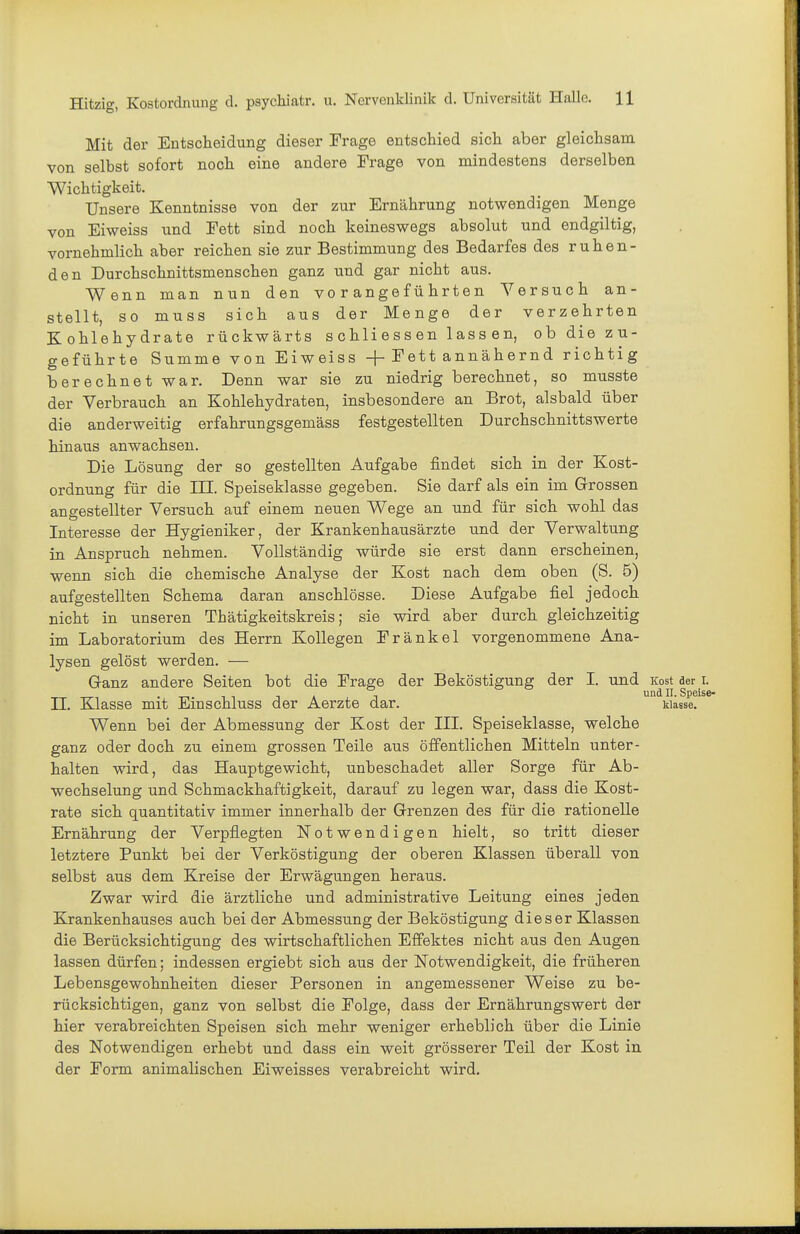 Mit der Entscheidung dieser Frage entschied sich aber gleichsam von selbst sofort noch eine andere Frage von mindestens derselben Wichtigkeit. Unsere Kenntnisse von der zur Ernährung notwendigen Menge von Eiweiss und Fett sind noch keineswegs absolut und endgiltig, vornehmlich aber reichen sie zur Bestimmung des Bedarfes des ruhen- den Durchschnittsmenschen ganz und gar nicht aus. Wenn man nun den vo r angef ü hrten Versuch an- stellt, so muss sich aus der Menge der verzehrten Kohlehydrate rückwärts s chli e s s en 1 ass an, ob die zu- geführte Summe von Eiweiss + Fett annähernd richtig berechnet war. Denn war sie zu niedrig berechnet, so musste der Verbrauch an Kohlehydraten, insbesondere an Brot, alsbald über die anderweitig erfahrungsgemäss festgestellten Durchschnittswerte hinaus anwachsen. Die Lösung der so gestellten Aufgabe findet sich in der Kost- ordnung für die III. Speiseklasse gegeben. Sie darf als ein im Grossen angestellter Versuch auf einem neuen Wege an und für sich wohl das Interesse der Hygieniker, der Krankenhausärzte und der Verwaltung in Anspruch nehmen. Vollständig würde sie erst dann erscheinen, wenn sich die chemische Analyse der Kost nach dem oben (S. 5) aufgestellten Schema daran anschlösse. Diese Aufgabe fiel jedoch nicht in unseren Thätigkeitskreis; sie wird aber durch gleichzeitig im Laboratorium des Herrn Kollegen Fränkel vorgenommene Ana- lysen gelöst werden. — Ganz andere Seiten bot die Frage der Beköstigung der I. und Kost aer r. .1-111 TA 1 ™^ Speise II. EJasse mit Emschluss der Aerzte dar. wasse. Wenn bei der Abmessung der Kost der III. Speiseklasse, welche ganz oder doch zu einem grossen Teile aus öffentlichen Mitteln unter- halten wird, das Hauptgewicht, unbeschadet aller Sorge für Ab- wechselung und Schmackhaft]gkeit, darauf zu legen war, dass die Kost- rate sich quantitativ immer innerhalb der Grenzen des für die rationelle Ernährung der Verpflegten Notwendigen hielt, so tritt dieser letztere Punkt bei der Verköstigung der oberen Klassen überall von selbst aus dem Kreise der Erwägungen heraus. Zwar wird die ärztliche und administrative Leitung eines jeden Krankenhauses auch bei der Abmessung der Beköstigung dieser Klassen die Berücksichtigung des wirtschaftlichen Effektes nicht aus den Augen lassen dürfen; indessen ergiebt sich aus der Notwendigkeit, die früheren Lebensgewohnheiten dieser Personen in angemessener Weise zu be- rücksichtigen, ganz von selbst die Folge, dass der Ernährungswert der hier verabreichten Speisen sich mehr weniger erheblich über die Linie des Notwendigen erhebt und dass ein weit grösserer Teil der Kost in der Form animalischen Eiweisses verabreicht wird.