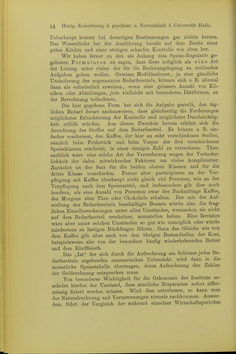 Ueberhaupt kommt bei derartigen Bestimmungen gar nichts heraus. Das Wesentliche bei der Ausführung beruht auf dem Besitz einer guten Köchin und einer stetigen scharfen Kontrolle von oben her. Wir haben ferner zu den als Anhang zum Speise-Regulativ ge- gebenen Formularen zu sagen, dass diese lediglich als eine Art der Lösung unter vielen der füir die Eechnungslegung zu stellenden Aufgaben gelten wollen. Gewisse Modifikationen, ja eine gänzliche Umänderung des sogenannten Bedarfszettels, können sich z. B. allemal dann als erforderlich erweisen, wenn eine grössere Anzahl von Kli- niken oder Abteilungen, jede vielleicht mit besonderen Diätformen, an der Berechnung teilnehmen. Die hier gegebene Eorm hat sich die Aufgabe gestellt, den täg- lichen Bedarf derart nachzuweisen, dass gleichzeitig die Forderungen möglichster Erleichterung der Kontrolle und möglichster Durchsichtig- keit erfüllt würden. Aus diesen Zwecken heraus erklärt sich die Anordnung des Stoffes auf dem Bedarfszettel. Es könnte z. B. ein- facher erscheinen, den Kaffee, der hier an sehr verschiedenen Stellen, nämlich beim Frühstück und beim Vesper der drei verschiedenen Speiseklassen erscheint, in einer einzigen Zahl zu verrechnen. That- sächlich wäre eine solche Art der Verrechnung wegen der Veränder- lichkeit der dabei mitwirkenden Faktoren um vieles komplizierter. Zunächst ist der Satz für die beiden oberen Klassen und für die dritte Klasse verschieden. Ferner aber participieren an der Ver- pflegung mit Kaffee überhaupt nicht gleich viel Personen, wie an der Verpflegung nach dem Speisezettel, und insbesondere gilt dies noch insofern, als eine Anzahl von Personen zwar des Nachmittags Kaffee, des Morgens aber Thee oder Chokolade erhalten. Der mit der Auf- stellung des Bedarfszettels beschäftigte Beamte würde also die frag- lichen Einzelberechnungen unter allen Umständen, wennschon sie nicht auf dem Bedarfszettel erscheinen, anzustellen haben. Eine Revision wäre aber unter solchen Umständen so gut wie unmöglich oder würde mindestens zu lästigen Rückfragen führen. Ganz das Gleiche wie von dem Kaffee gilt aber auch von den übrigen Bestandteilen der Kost, beispielsweise also von der besonders häufig wiederkehrenden Butter und dem Rindfleisch. Das „Ist der sich durch die Aufrechnung am Schlüsse jedes Be- darfszettels ergebenden summarischen Uebersicht wird dann in die monatliche Speisetabelle übertragen, deren Aufrechnung den Zahlen der Geldrechnung entsprechen muss. Von besonderer Wichtigkeit für die Oekonomie des Instituts er- scheint hierbei der Umstand, dass sämtliche Ersparnisse sofort ziffer- mässig fixiert werden müssen. Wird dies unterlassen, so kann man der Naturalrechnung und Veruntreuungen niemals nachkommen. Ausser- dem führt der Vergleich der während einzelner Wirtschaftsperioden