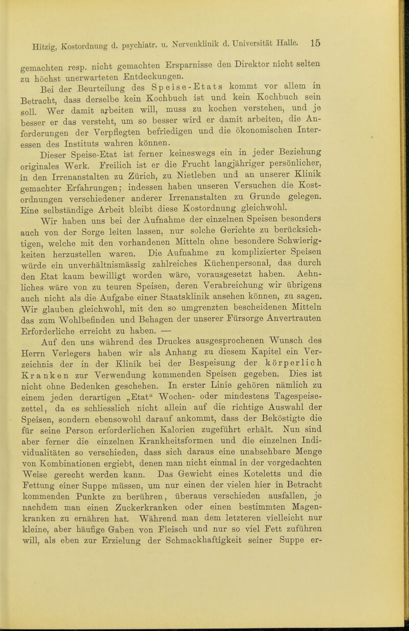 gemachten resp. nicht gemachten Ersparnisse den Direktor nicht selten zu höchst unerwarteten Entdeckungen. Bei der Beurteilung des Speise-Etats kommt vor allem in Betracht, dass derselbe kein Kochbuch ist und kein Kochbuch sein soll. Wer damit aj-beiten will, muss zu kochen verstehen, und je besser er das versteht, um so besser wird er damit arbeiten, die An- forderungen der Verpflegten befriedigen und die ökonomischen Inter- essen des Instituts wahren können. Dieser Speise-Etat ist ferner keineswegs ein in jeder Beziehung originales Werk. Ereilich ist er die Frucht langjähriger persönlicher, in den Irrenanstalten zu Zürich, zu Nietleben und an unserer Klinik gemachter Erfahrungen; indessen haben unseren Versuchen die Kost- ordnungen verschiedener anderer Irrenanstalten zu Grrunde gelegen. Eine selbständige Arbeit bleibt diese Kostordnung gleichwohl. Wir haben uns bei der Aufnahme der einzelnen Speisen besonders auch von der Sorge leiten lassen, nur solche Gerichte zu berücksich- tigen, welche mit den vorhandenen Mitteln ohne besondere Schwierig- keiten herzustellen waren. Die Aufnahme zu komplizierter Speisen würde ein unverhältnismässig zahlreiches Küchenpersonal, das durch den Etat kaum bewilligt worden wäre, vorausgesetzt haben. Aehn- liches wäre von zu teuren Speisen, deren Verabreichung wir übrigens auch nicht als die Aufgabe einer Staatsklinik ansehen können, zu sagen. Wir glauben gleichwohl, mit den so umgrenzten bescheidenen Mitteln das zum Wohlbefinden und Behagen der unserer Fürsorge Anvertrauten Erforderliche erreicht zu haben. — Auf den uns während des Druckes ausgesprochenen Wunsch des Herrn Verlegers haben wir als Anhang zu diesem Kapitel ein Ver- zeichnis der in der Klinik bei der Bespeisung der körperlich Kranken zur Verwendung kommenden Speisen gegeben. Dies ist nicht ohne Bedenken geschehen. In erster Linie gehören nämlich zu einem jeden derartigen „Etat Wochen- oder mindestens Tagespeise- zettel, da es schliesslich nicht allein auf die richtige Auswahl der Speisen, sondern ebensowohl darauf ankommt, dass der Beköstigte die für seine Person erforderlichen Kalorien zugeführt erhält. Nun sind aber ferner die einzelnen Krankheitsformen und die einzelnen Indi- vidualitäten so verschieden, dass sich daraus eine unabsehbare Menge von Kombinationen ergiebt, denen man nicht einmal in der vorgedachten Weise gerecht werden kann. Das Gewicht eines Koteletts und die Fettung einer Suppe müssen, um nur einen der vielen hier in Betracht kommenden Punkte zu berühren, überaus verschieden ausfallen, je nachdem man einen Zuckerkranken oder einen bestimmten Magen- kranken zu ernähren hat. Während man dem letzteren vielleicht nur kleine, aber häufige Gaben von Fleisch und nur so viel Fett zuführen will, als eben zur Erzielung der Schmackhaftigkeit seiner Suppe er-