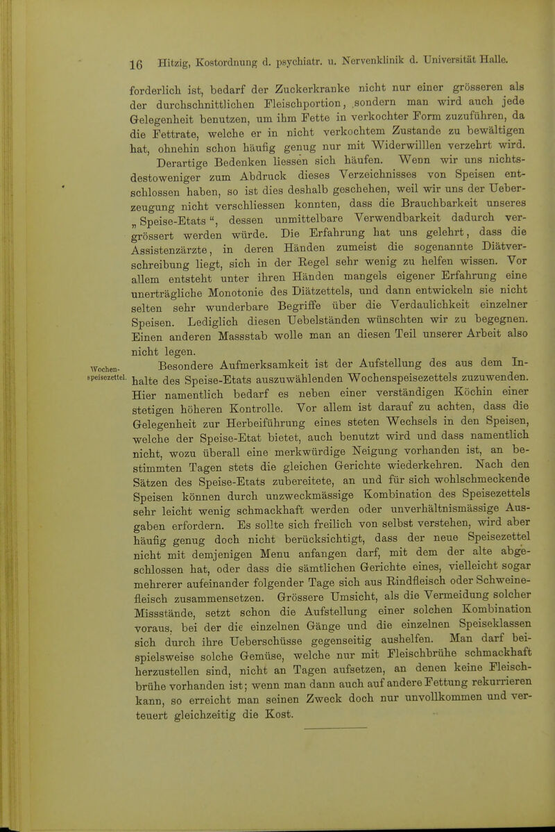 forderlich ist, bedarf der Zuckerkranke nicht nur einer grösseren als der durchschnittlichen Fleischportion, sondern man wird auch jede Gelegenheit benutzen, um ihm Fette in verkochter Form zuzuführen, da die Fettrate, welche er in nicht verkochtem Zustande zu bewältigen hat, ohnehin schon häufig genug nur mit Widerwilllen verzehrt wird. Derartige Bedenken Hessen sich häufen. Wenn wir uns nichts- destoweniger zum Abdruck dieses Verzeichnisses von Speisen ent- schlossen haben, so ist dies deshalb geschehen, weil wir uns der Ueber- zeugung nicht verschliessen konnten, dass die Brauchbarkeit unseres „ Speise-Etats, dessen unmittelbare Verwendbarkeit dadurch ver- grössert werden würde. Die Erfahrung hat uns gelehrt, dass die Assistenzärzte, in deren Händen zumeist die sogenannte Diätver- schreibung liegt, sich in der Eegel sehr wenig zu helfen wissen. Vor allem entsteht unter ihren Händen mangels eigener Erfahrung eine unerträgliche Monotonie des Diätzettels, und dann entwickeln sie nicht selten sehr wunderbare Begriffe über die Verdaulichkeit einzelner Speisen. Lediglich diesen Uebelständen wünschten wir zu begegnen. Einen anderen Massstab wolle man an diesen Teil unserer Arbeit also nicht legen. Wochen- Besondere Aufmerksamkeit ist der Aufstellung des aus dem In- speisozettei. y^^^te dos Spciso-Etats auszuwählenden Wochenspeisezettels zuzuwenden. Hier namentlich bedarf es neben einer verständigen Köchin einer stetigen höheren Kontrolle. Vor allem ist darauf zu achten, dass die Gelegenheit zur Herbeiführung eines steten Wechsels in den Speisen, welche der Speise-Etat bietet, auch benutzt wird und dass namentlich nicht, wozu überall eine merkwürdige Neigung vorhanden ist, an be- stimmten Tagen stets die gleichen Gerichte wiederkehren. Nach den Sätzen des Speise-Etats zubereitete, an und für sich wohlschmeckende Speisen können durch unzweckmässige Kombination des Speisezettels sehr leicht wenig schmackhaft werden oder unverhältnismässige Aus- gaben erfordern. Es sollte sich freilich von selbst verstehen, wird aber häufig genug doch nicht berücksichtigt, dass der neue Speisezettel nicht mit demjenigen Menu anfangen darf, mit dem der alte abge- schlossen hat, oder dass die sämtlichen Gerichte eines, vielleicht sogar mehrerer aufeinander folgender Tage sich aus Rindfleisch oder Schweine- fleisch zusammensetzen. Grössere Umsicht, als die Vermeidung solcher Missstände, setzt schon die Aufstellung einer solchen Kombination voraus, bei der die einzelnen Gänge und die einzelnen Speiseklassen sich durch ihre Ueberschüsse gegenseitig aushelfen. Man darf bei- spielsweise solche Gemüse, welche nur mit Fleischbrühe schmackhaft herzustellen sind, nicht an Tagen aufsetzen, an denen keine Fleisch- brühe vorhanden ist; wenn man dann auch auf andere Fettung rekurrieren kann, so erreicht man seinen Zweck doch nur unvollkommen und ver- teuert gleichzeitig die Kost.