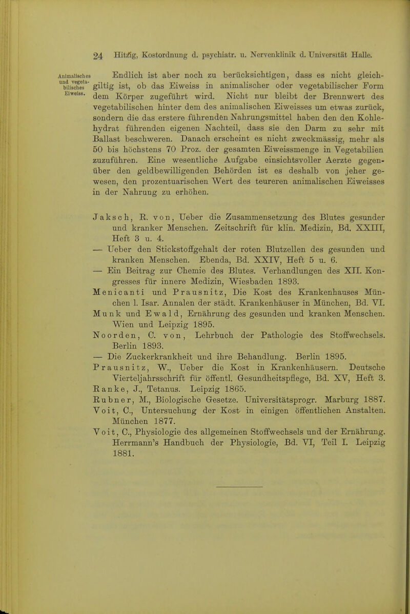 Animalisches Endlich ist aber noch zu berücksichtigen, dass es nicht gleich- '^btiiSs'^' giltig ist, ob das Eiweiss in animalischer oder vegetabilischer Form Eiweiss. jjgj^ Körper zugeführt wird. Nicht nur bleibt der Brennwert des vegetabilischen hinter dem des animalischen Eiweisses um etwas zurück, sondern die das erstere führenden Nahrungsmittel haben den den Kohle- hydrat führenden eigenen Nachteil, dass sie den Darm zu sehr mit Ballast beschweren. Danach erscheint es nicht zweckmässig, mehr als 50 bis höchstens 70 Proz. der gesamten Eiweissmenge in Vegetabilien zuzuführen. Eine wesentliche Aufgabe einsichtsvoller Aerzte gegen- über den geldbewilligenden Behörden ist es deshalb von jeher ge- wesen, den prozentuarischen Wert des teureren animalischen Eiweisses in der Nahrung zu erhöhen. Jaksch, E,. von, lieber die Zusammensetzung des Blutes gesunder und kranker Menschen, Zeitschrift für klin. Medizin, Bd. XXIII, Heft 3 u. 4. — Ueber den Stickstoffgehalt der roten Blutzellen des gesunden und kranken Menschen. Ebenda, Bd. XXIV, Heft 5 u. 6. — Ein Beitrag zur Chemie des Blutes. Verhandlungen des XTI, Kon- gresses für innere Medizin, Wiesbaden 1893, Menicanti und Prausnitz, Die Kost des Krankenhauses Mün- chen 1. Isar. Annalen der städt. Krankenhäuser in München, Bd. VI. Münk und Ewald, Ernährung des gesunden und kranken Menschen, Wien und Leipzig 1895. Noorden, 0. von, Lehrbuch der Pathologie des Stoffwechsels. Berlin 1893. — Die Zuckerkrankheit und ihre Behandlung. Berlin 1895. Prausnitz, W., Ueber die Kost in Krankenhäusern. Deutsche Vierteljahrsschrift für öffentl. Gesundheitspflege, Bd. XV, Heft 3. Ranke, J., Tetanus. Leipzig 1865. Eiubner, M., Biologische Gesetze. Universitätsprogr. Marburg 1887, Voit, C, Untersuchung der Kost- in einigen öffentlichen Anstalten, München 1877. Voit, C, Physiologie des allgemeinen Stoffwechsels und der Ernährung. Herrmann's Handbuch der Physiologie, Bd. VI, Teil I, Leipzig 1881,