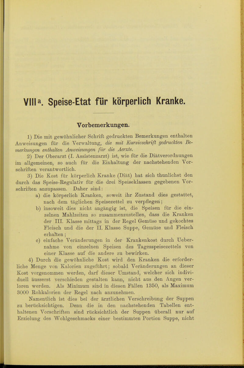 Villa. Speise-Etat für körperlich Kranke. Vorbemerkungen. 1) Die mit gewöhnlicher Schrift gedruckten Bemerkungen enthalten Anweisungen für die Verwaltung, die mit Kursivschrift gedruckten Be- merkungen enthalten Anweisungen für die Aerxte. 2) Der Oberarzt (I. Assistenzarzt) ist, wie für die Diätverordnungen im allgemeinen, so auch für die Einhaltung der nachstehenden Vor- schriften verantwortlich. 3) Die Kost für körperlich Kranke (Diät) hat sich thunlichst den durch das Speise-Regulativ für die drei Speiseklassen gegebenen Vor- schriften anzupassen. Daher sind: a) die körperlich Kranken, soweit ihr Zustand dies gestattet, nach dem täglichen Speisezettel zu verpflegen; b) insoweit dies nicht angängig ist, die Speisen für die ein- zelnen Mahlzeiten so zusammenzustellen, dass die Kranken der ni. Klasse mittags in der Regel Gemüse und gekochtes Fleisch und die der II. Klasse Suppe, Gremüse und Fleisch erhalten; c) einfache Veränderungen in der Krankenkost durch TJeber- nahme von einzelnen Speisen des Tagesspeisezettels von einer Klasse auf die andere zu bewirken. 4) Durch die gewöhnliche Kost wird den Kranken die erforder- liche Menge von Kalorien zugeführt; sobald Veränderungen an dieser Kost vorgenommen werden, darf dieser Umstand, welcher sich indivi- duell äusserst verschieden gestalten kann, nicht aus den Augen ver- loren werden. Als Minimum sind in diesen Fällen 1350, als Maximum 3000 Rohkalorien der Regel nach anzunehmen. Namentlich ist dies bei der ärztlichen Verschreibung der Suppen zu berücksichtigen. Denn die in den nachstehenden Tabellen ent- haltenen Vorschriften sind rücksichtlich der Suppen überall nur auf Erzielung des Wohlgeschmacks einer bestimmten Portion Suppe, nicht