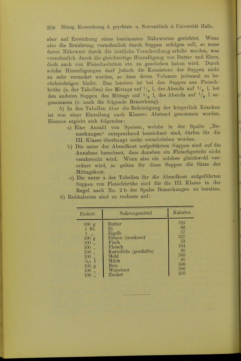 aber auf Erreichung eines bestimmten Nährwertes gerichtet. Wenn also die Ernährung vornehmlich durch Suppen erfolgen soll, so muss deren Nährwert durch die ärztliche Verschreibung erhöht werden, was vornehmlich durch die gleichzeitige Hinzufügung von Butter und Eiern, doch auch von Fleischsolution etc. zu geschehen haben wird. Durch solche Hinzufügungen darf jedoch die Konsistenz der Suppen nicht zu sehr vermehrt werden, so  dass deren Volumen jedesmal zu be- rücksichtigen bleibt. Das letztere ist bei den Suppen aus Fleisch- brühe (a. der Tabellen) des Mittags auf 1, des Abends auf Vg 1, bei den anderen Suppen des Mittags auf V3 1> Abends auf Vg 1 an- genommen (s. auch die folgende Bemerkung). 5) In den Tabellen über die Beköstigung der körperlich Kranken ist von einer Einteilung nach Klassen Abstand genommen worden. Hieraus ergiebt sich folgendes: a) Eine Anzahl von Speisen, welche in der Spalte „Be- merkungen entsprechend bezeichnet sind, dürfen für die III. Klasse überhaupt nicht verschrieben werden. b) Die unter der Abendkost aufgeführten Suppen sind auf die Annahme berechnet, dass daneben ein Fleischgericht nicht verabreicht wird. Wenn also ein solches gleichwohl ver- ordnet wird, so gelten für diese Suppen die Sätze der Mittagskost. c) Die unter a der Tabellen für die Abendkost aufgeführten Suppen von Fleischbrühe sind für die III. Klasse in der Regel nach No. 2 b der Spalte Bemerkungen zu bereiten. 6) Rohkalorien sind zu rechnen auf: Einheit Nahrungsmittel Kalorien 100 g 1 St. 1 „ 100 g 100 „ 100 „ 100 „ 100 0,1 100 g 100 „ 100 „ 1 Butter Ei Eigelb Erbsen (trockene) Fisch Fleisch Kartoffeln (geschälte) Mehl Milch Reis Weissbrot Zucker 780 80 57 327 53 184 90 348 65 346 286 410