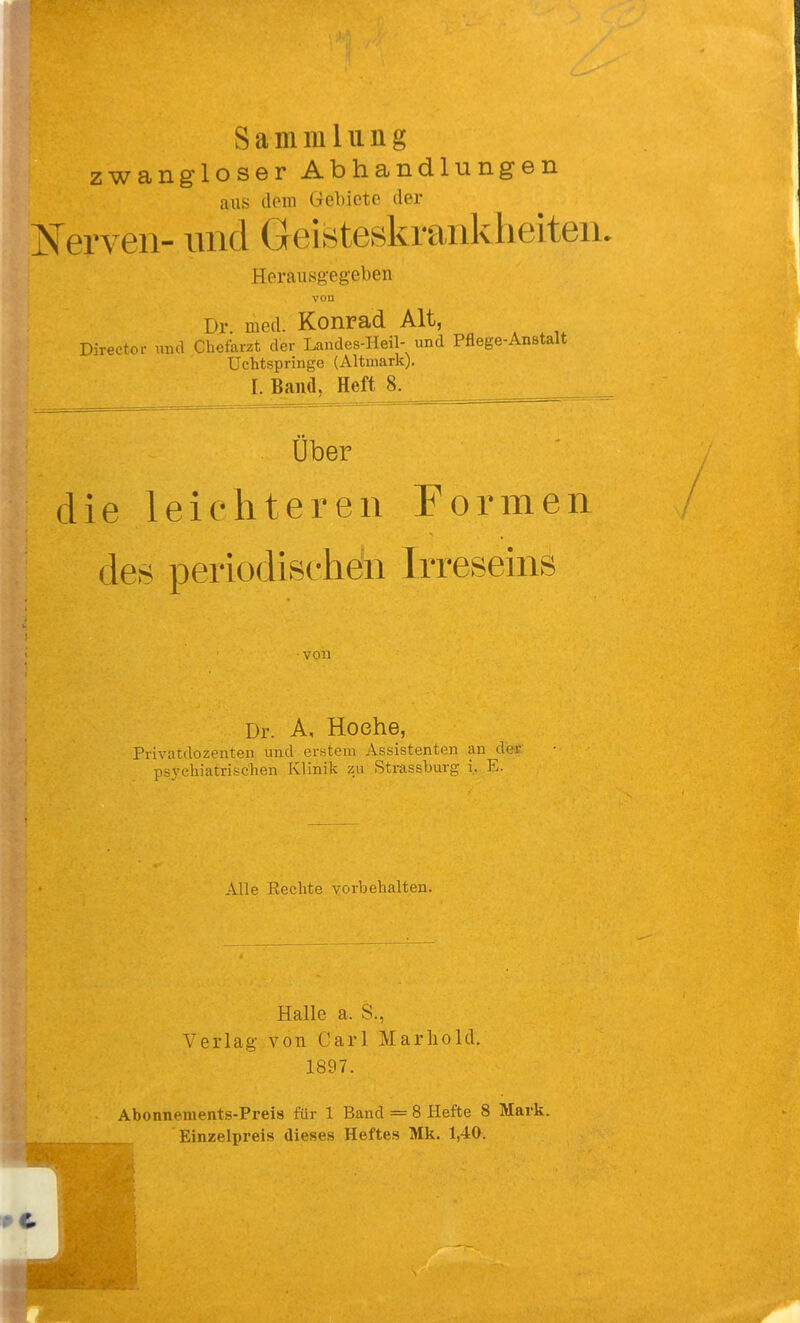 Sammlung zwangloser Abhandlungen aus dem Gebiete der ISTerven- und Geisteskrankheiten. Heraiisg-eg-eben vou Dr. med. Konrad Alt, Directoi- und Chefarzt der Landes-Heil- und Pflege-Anstalt Uchtspringe (Altmark). 1. Band, Heft 8. Über die leichteren Formen des periodiselidn Irreseins von Dr. A, Hoehe, Privatdozenten und erstem Assistenten an de« psychiatrischen Klinik zu Strassburg i... E. Alle Kechte vorbehalten. Halle a. S., Verlag- von Carl Marliold. 1897. Abonnements-Preis für 1 Band = 8 Hefte 8 Mark. Einzelpreis dieses Heftes Mk. 1,40.