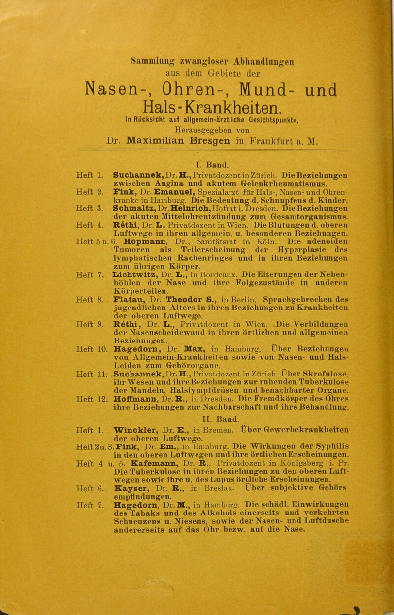 Sammlung zwangloser Abhandlungen aus dem Gebiete der Nasen-, Ohren-, Mund- und Hals - Krankheiten. In Rücksicht auf allgemein-ärztliche Gesichtspunkte. Herausgegeben von Dr. Maximilian Bresgen in Frankfurt a. M. I. Band. Heft 1. Suchannek, Dr. H., Privatdozent in Zürich. Die Beziehungen zwischen Angina und aicutem Gelenkrheumatismus. Heft 2. Fink, Dr. Emanuel, Spezialarzt für Hals-, Nasen- und Ohren- kranke in Hamburg. Die Bedeutung d. Schnupfens d. Kinder. Heft 3. Schmaltz,Dr.Heinrlch,Hofrati. Dresden. Die Beziehungen der akuten Mittelohrentzündung zum Gesamtorganismus. Heft 4. Rethi, Dr. L., Privatdozent in Wien. Die Blutungen d. oberen Luftwege in ihren allgenjein. u. besonderen Beziehungen. Heft 5 u. 6. Hopmann, Dr., Sanitätsrat in Köln. Die adenoiden Tumoren als Teilerscheinung der Hyperplasie des lymphatischen Rachenriiiges und in ihren Beziehungen zum übrigen Körper. Heft 7. Iiichtwitz, Dr. L., in Bordeaux. Die Eiterungen der Neben- höhlen der Nase und ihre Folgezustäude in anderen Körperteilen. Heft 8. Flatau, Dr. Theodor S., in Berlin. Sprachgebrechen des jugendlichen Alters in ihren Beziehungen zu Krankheiten der oberen Luftwege. Heft 9. Rethi, Dr. Ii., Privatdozent in Wien. .Die.Verbildungen der Nasenscheidewand in ihren örtlichen und allgemeinen Beziehungen. Heft 10. Hag-edorn, Dr. Max, in Hamburg. Über Beziehungen von Allgemein-Krankheiten sowie von Nasen- und Hals- Leiden zum Gehörorgane. Heft il. Suchannek, Dr. H., Privatdozent in Zürich. Über Skrofulöse, ihr Wesen und ihre Beziehungen zur ruhenden Tuberkulose der Mandeln, Halslympfdrüsen und benachbarter Organe. Heft 12. Hoffmann, Dr. R., in Dresden. Die Fremdköiiper des Ohres ihre Beziehungen ziir Nachbarschaft und ihre Behandlung. II. Band. Heft 1. Winckler, Dr. E., in Bremen, Über Gewerbekrankheiten der oberen Luftwege. Heft2U.S.Fink, Dr. Em., in Hamburg. Die Wirkungen der Syphilis in den oberen Luftwegen und ihre örtlichen Erscheinungen. Heft 4 u. 5. Kafemann, Dr. R,, Privatdozent in Königsberg i. Pr. Die Tuberkulose in ihren Beziehungen zu den oberen Luft- wegen sowie ihre u. des Lupus örtliche Erscheinungen. Heft 6. Kayser, Dr. R., in Breslau. Über subjektive Gehörs- empfindungen. Heft 7. Hag'edorn, Dr. M., in Hamburg. Die schädl. Einwirkungen des Tabaks und des Alkohols einerseits und verkehrten Schneuzens u. Niesens, sowie der Nasen- und Luftdusche andererseits auf das Ohr bezw. auf die Nase.