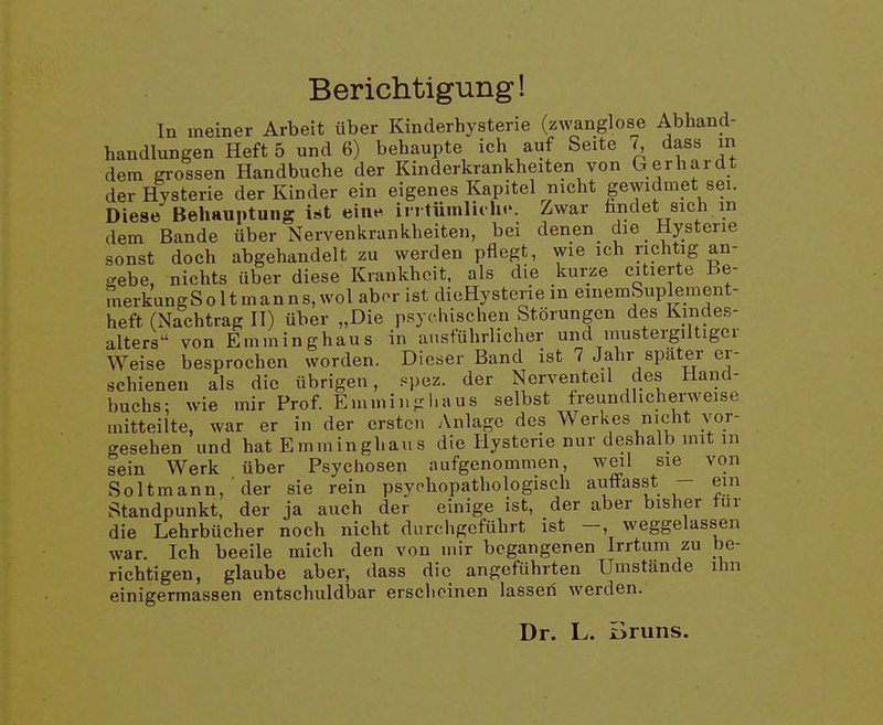 Berichtigung! In meiner Arbeit über Kinderhysterie (zwanglose Abhand- handlungen Heft 5 und 6) behaupte ich auf Seite 7 dass m dem grossen Handbuche der Kinderkrankheiten von Gerhardt der Hysterie der Kinder ein eigenes Kapitel nicht gewidmet sei. Diese Behauptung ist eine irrtümlich.-. Zwar fandet sich m dem Bande über Nervenkrankheiten, bei denen die Hysterie sonst doch abgehandelt zu werden pflegt, wie ich richtig an- gebe, nichts über diese Krankheit, als die kurze citierte Be- merkungS011 manns, wol abor ist dieHysterie m einemSuplement- heft (Nachtrag U) über „Die psychischen Störungen des Kmdes- alters von Emminghaus in ausführlicher und mustergiltiger Weise besprochen worden. Dieser Band ist 7 Jahr später er- schienen als die übrigen, spez. der Nerventeil des Hand- buchs: wie mir Prof. Emminghaus selbst freundlicherweise mitteilte, war er in der ersten Anlage des Werkes nicht vor- gesehen und hat Emminghaus die Hysterie nur deshalb mit m sein Werk über Psychosen aufgenommen, weil sie von Soltmann, ■ der sie rein psychopathologisch auffasst - em Standpunkt, der ja auch der einige ist, der aber bisher tur die Lehrbücher noch nicht durchgeführt ist —, weggelassen war. Ich beeile mich den von mir begangenen Irrtum zu be- richtigen, glaube aber, dass die angeführten Umstände ihn einigermassen entschuldbar erscheinen lasseil werden. Dr. L. Bruns.