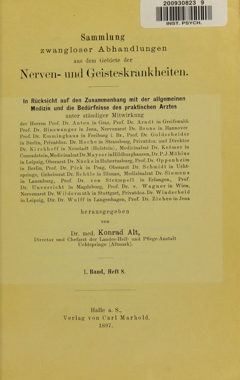 200930823 9 IIHIIIW INST. PSYCH. Sammlung zwangloser Abhandlungen aus dem Gebiete der Nerven- und Geisteskrankiieiten. In Rücksicht auf den Zusammenhang mit der allgemeinen Medizin und die Bedürfnisse des praktischen Arztes unter ständiger Mitwirkung der Herren Prof. Dr. Anton in Graz, Prof. Dr. Arndt in Greifswald, Prof. Dr. ßinswanger in Jena, Nervenarzt Dr. Bruns in Hannover Prof. Dr. Emminghaus in Freiburg i. Br., Prof. Dr. Golds eh ei der in Berlin, Privatdoz. Dr. Ho che in Strassburg, Privatdoz. und Direktor Dr. Kirchhoff in Neustadt (Holstein), Medicinalrat Dr. Krömer in Conradstein, Medicinalrat Dr.M a y s e r inHildburghausen, Dr. P. J. M ö b i u s in Leipzig, Oberarzt Dr. N ä c k e in Hubertusburg, Prof. Dr. 0 p p e n h e i m in Berlin, Prof. Dr. Pick in Prag, Oberarzt Dr. Schmidt in Ucht- springc, Geheimrat Dr. Schüle in Hlenau, Medizinalrat Dr. Siemen a in Lauenburg, Prof. Dr. von Strümpell in Erlangen, Prof. Dr. Unverricht in Magdeburg, Prof. Dr. v. Wagner in Wien, Nervenarzt Dr. W i 1 d e rm uth in Stuttgart, Privatdoz. Dr. Vy i n d s c h e i d in Leipzig, Dir. Dr. Wulff in Langenhagen, Prof. Dr. Ziehen in Jena herausgegeben von Dr. med. Konrad Alt, Director und Chefarzt der Landes-Heil- und Pflege-Anstalt Uchtspringe (Altmark). I. Band, Heft 8. Verlag Halle a. S., von Carl Mar ho Id. 1897.