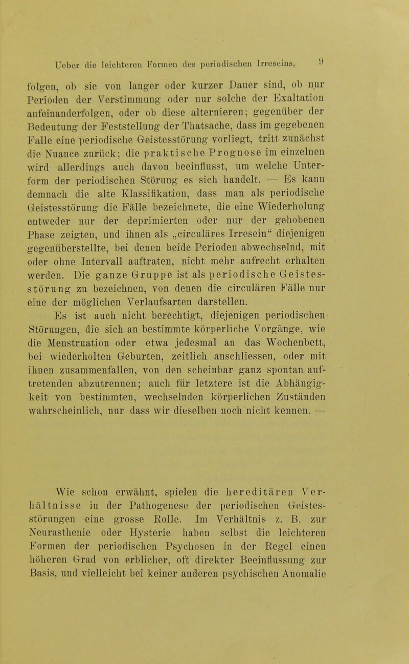 Iblgon, ob sie von langer oder kurzer Dauer sind, ob nur Perioilen der Verstimmung oder nur solche der Exaltation aufeinanderfolgen, oder ob diese alternieren; gegenüber der Bedeutung der P'eststellung der Tliatsache, dass im gegebenen Falle eine periodische Geistesstörung vorliegt, tritt zunächst die Nuance zurück; die praktische Prognose im einzelnen wird allerdings auch davon beeinflusst, um welche Unter- form der periodischen Störung es sich handelt. — Es kann demnach die alte Klassifikation, dass man als periodische Geistesstörung die Fälle bezeichnete, die eine Wiederholung entweder nur der deprimierten oder nur der gehobenen Phase zeigten, und ihnen als „circuläres Irresein diejenigen gegenüberstellte, bei denen beide Perioden abwechselnd, mit oder ohne Intervall auftraten, nicht mehr aufrecht erhalten werden. Die ganze Gruppe ist als periodische Geistes- störung zu bezeichnen, von denen die circulären Fälle nur eine der möglichen Verlaufsarten darstellen. Es ist auch nicht berechtigt, diejenigen periodischen Störungen, die sich an bestimmte körperliche Vorgänge, wie die Menstruation oder etwa jedesmal an das Wochenbett, bei wiederholten Geburten, zeitlich anschliessen, oder mit ihnen zusammenfallen, von den scheinbar ganz spontan auf- tretenden abzutrennen; auch für letztere ist die Abhängig- keit von bestimmten, wechselnden körperlichen Zuständen wahrscheinlich, nur dass wir dieselben noch nicht kennen. — Wie schon erwähnt, spielen die hereditären Ver- hältnisse in der Pathogenese der periodischen Geistes- störungen eine grosse Rolle. Im Verhältnis z. B. zur Neurasthenie oder Hysterie haben selbst die leichteren Formen der periodischen Psychosen in der Regel einen höheren Grad von erblicher, oft direkter Beeinfiussung zur Basis, und vielleicht bei keiner anderen psychischen Anomalie