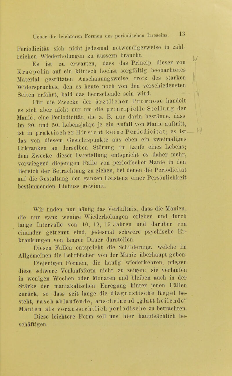Periodicität sicli nicht jedesmal notwendigerweise in zalil- reiclien Wiederliolungen zu äussern brauclit. Es ist zu erwarten, dass das Princip dieser von Kraepelin auf ein klinisch höchst sorgfältig beobaclitctes Material gestützten Anschauungsweise trotz des starken Widerspruches, den es heute noch von den verschiedensten Seiten erfährt, bald das herrschende sein wird. Für die Zwecke der ärztlichen Prog-nose handelt es sich aber nicht nur um die principielle Stellung- der Manie; eine Periodicität, die z. B. nur darin bestände, dass im 20. und 50. Lebensjahre je ein Anfall von Manie auftritt, ist in praktischer Hinsicht keine Periodicität; es ist- das von diesem Gesichtspunkte aus eben ein zweimaliges Erkranken an derselben Störung im Laufe eines Lebens; dem Zwecke dieser Darstellung entspricht es daher mehr, vorwiegend diejenigen Fälle von periodischer Manie in den Bereich der Betrachtung zu ziehen, bei denen die Periodicität auf die Gestaltung der ganzen Existenz einer Persönlichkeit bestimmenden Eiufluss gewinnt. Wir finden nun häufig das Verhältnis, dass die Manien, die nur ganz wenige Wiederholungen erleben und durch lange Intervalle von 10, 12, 15 Jahren und darüber von einander getrennt sind, jedesmal schwere psychische Er- krankungen von langer Dauer darstellen. Diesen Fällen entspricht die Schilderung-, welche im Allgemeinen die Lehrbücher von der Manie überhaupt geben. Diejenigen Formen, die häufig- wiederkehren, pflegen diese schwere Verlaufsform nicht zu zeigen; sie verlaufen in wenigen Wochen oder Monaten und bleiben auch in der Stärke der maniakalischen Erregung hinter jenen Fällen zurück, so dass seit lange die diagnostische Regel be- steht, rasch ablaufende, anscheinend „glatt heilende Manien als voraussichtlich periodische zu betrachten. Diese leichtere Form soll uns hier hauptsächlich be- schäftigen.